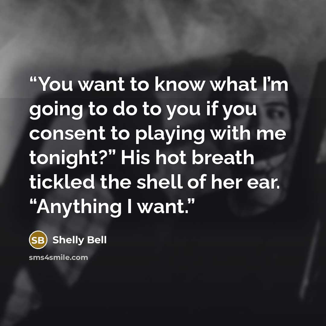 “You want to know what I’m going to do to you if you consent to playing with me tonight?” His hot breath tickled the shell of her ear. “Anything I want.” quote by Shelly Bell