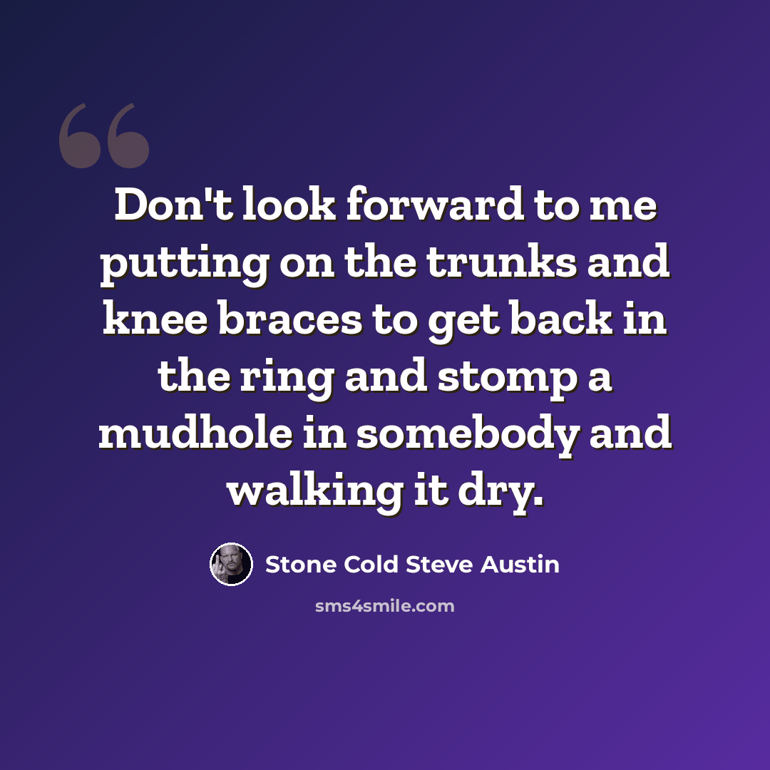 “Don't look forward to me putting on the trunks and knee braces to get back in the ring and stomp a mudhole in somebody and walking it dry.” quote by Stone Cold Steve Austin