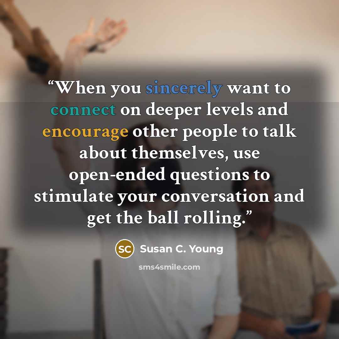 “When you sincerely want to connect on deeper levels and encourage other people to talk about themselves, use open-ended questions to stimulate your conversation and get the ball rolling.” quote by Susan C. Young
