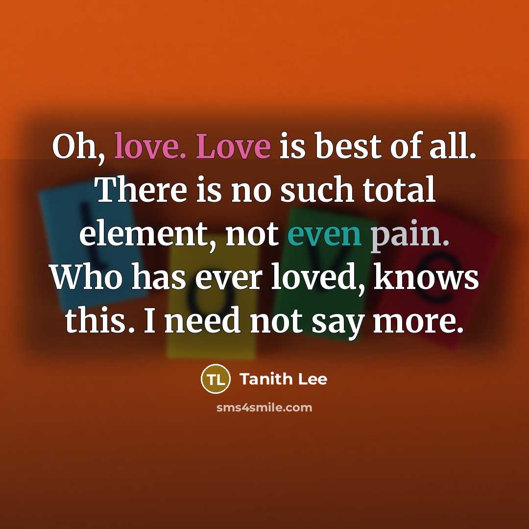 “Oh, love. Love is best of all. There is no such total element, not even pain. Who has ever loved, knows this. I need not say more.” quote by Tanith Lee