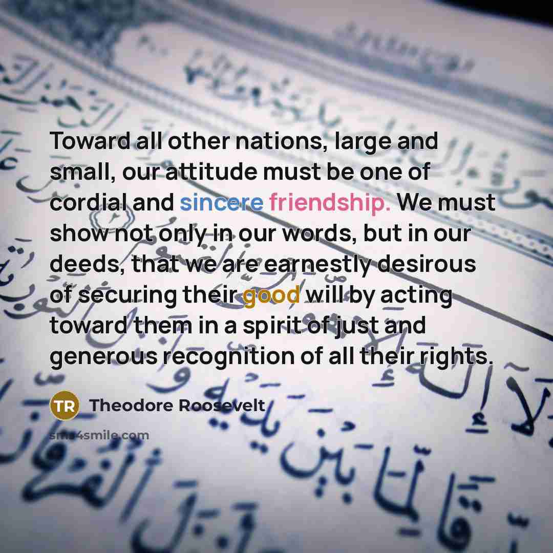 “Toward all other nations, large and small, our attitude must be one of cordial and sincere friendship. We must show not only in our words, but in our deeds, that we are earnestly desirous of securing their good will by acting toward them in a spirit of just and generous recognition of all their…” quote by Theodore Roosevelt