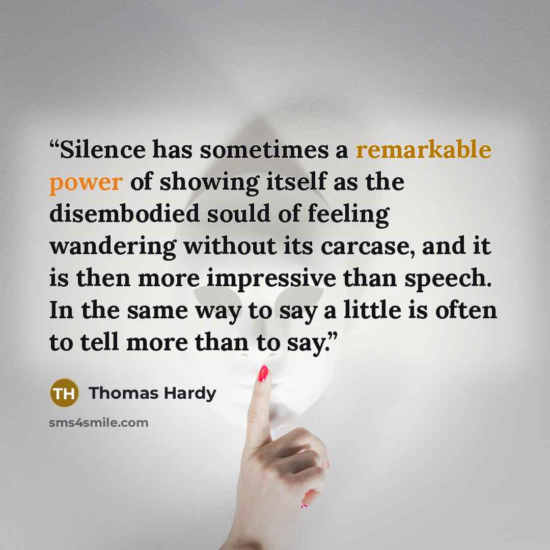 “Silence has sometimes a remarkable power of showing itself as the disembodied sould of feeling wandering without its carcase, and it is then more impressive than speech. In the same way to say a little is often to tell more than to say.” quote by Thomas Hardy