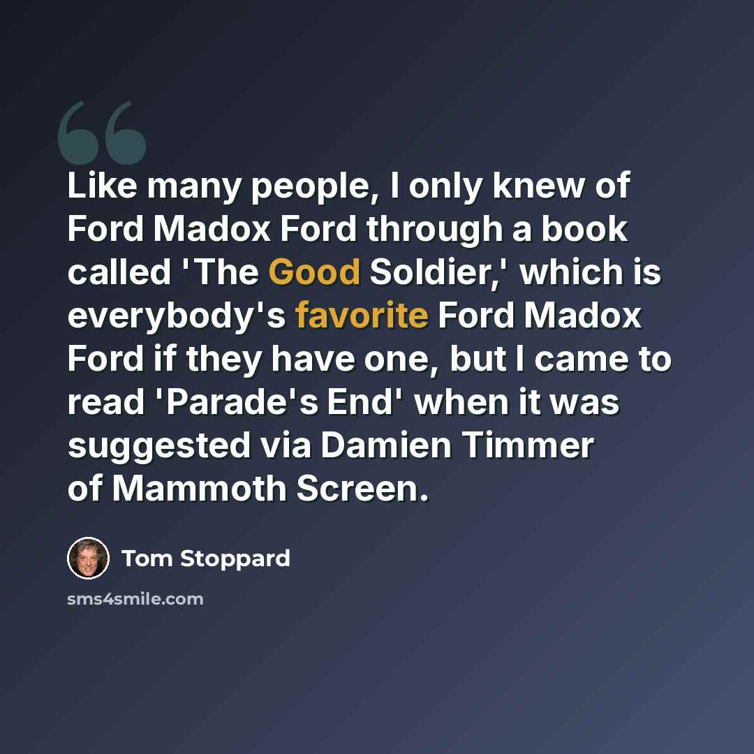 “Like many people, I only knew of Ford Madox Ford through a book called 'The Good Soldier,' which is everybody's favorite Ford Madox Ford if they have one, but I came to read 'Parade's End' when it was suggested via Damien Timmer of Mammoth Screen.” quote by Tom Stoppard