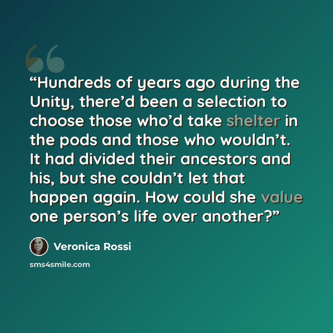 “Hundreds of years ago during the Unity, there’d been a selection to choose those who’d take shelter in the pods and those who wouldn’t. It had divided their ancestors and his, but she couldn’t let that happen again. How could she value one person’s life over another?” quote by Veronica Rossi