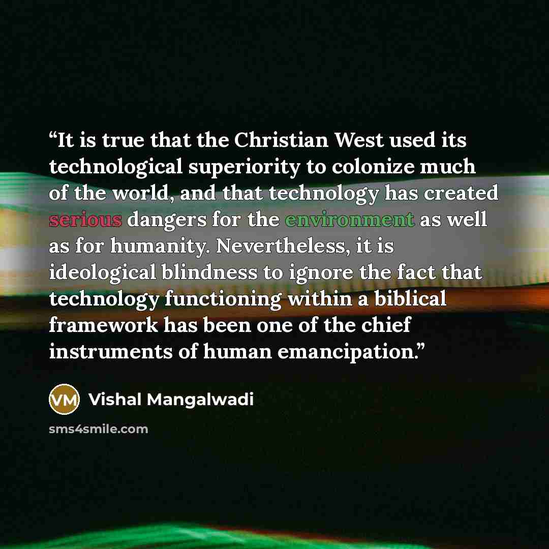 “It is true that the Christian West used its technological superiority to colonize much of the world, and that technology has created serious dangers for the environment as well as for humanity. Nevertheless, it is ideological blindness to ignore the fact that technology functioning within a…” quote by Vishal Mangalwadi