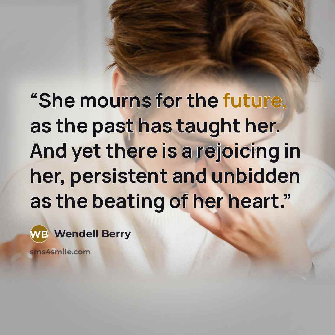 “She mourns for the future, as the past has taught her. And yet there is a rejoicing in her, persistent and unbidden as the beating of her heart.” quote by Wendell Berry
