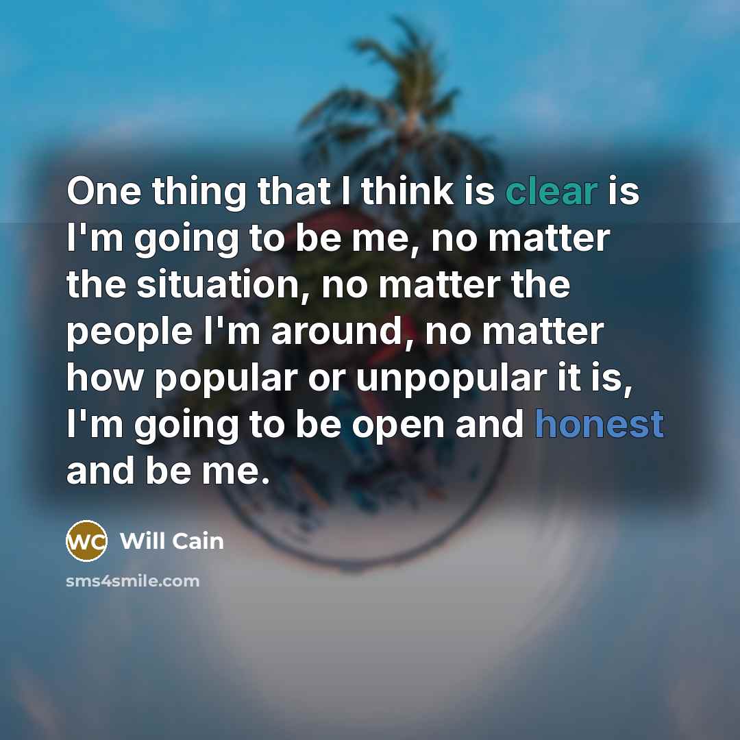 “One thing that I think is clear is I'm going to be me, no matter the situation, no matter the people I'm around, no matter how popular or unpopular it is, I'm going to be open and honest and be me.” quote by Will Cain