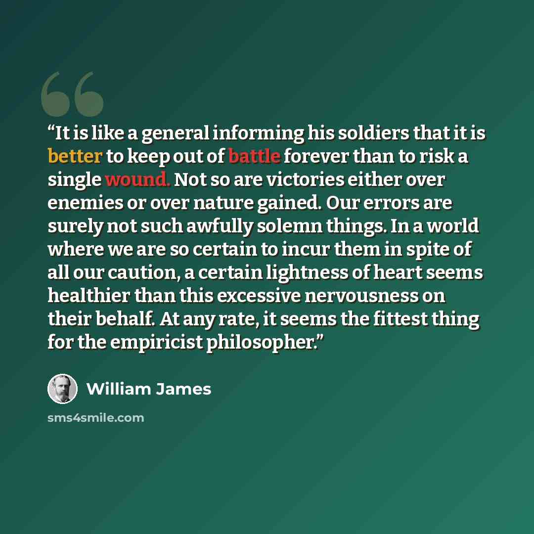 “It is like a general informing his soldiers that it is better to keep out of battle forever than to risk a single wound. Not so are victories either over enemies or over nature gained. Our errors are surely not such awfully solemn things. In a world where we are so certain to incur them in spite…” quote by William James