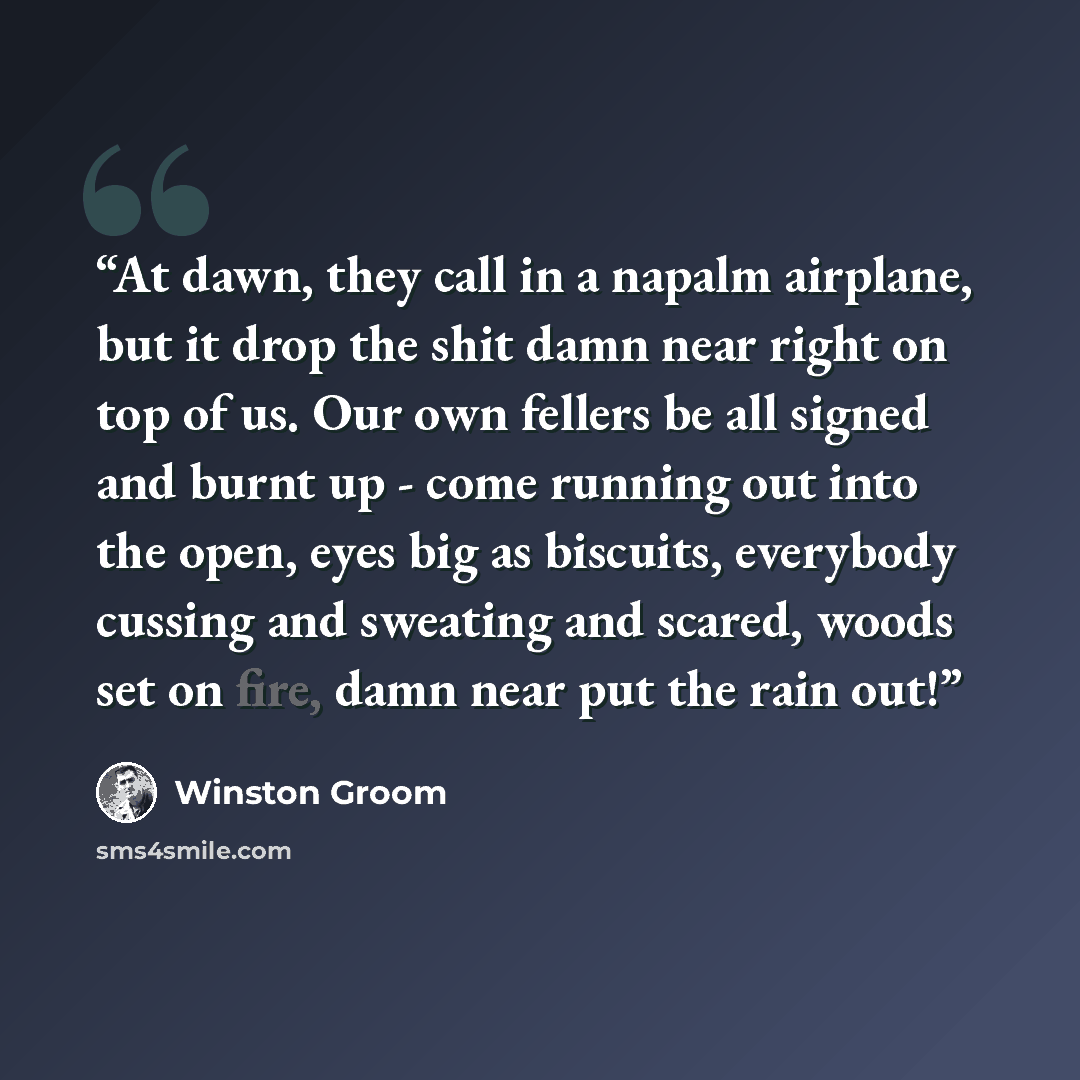 “At dawn, they call in a napalm airplane, but it drop the shit damn near right on top of us. Our own fellers be all signed and burnt up - come running out into the open, eyes big as biscuits, everybody cussing and sweating and scared, woods set on fire, damn near put the rain out!” quote by Winston Groom