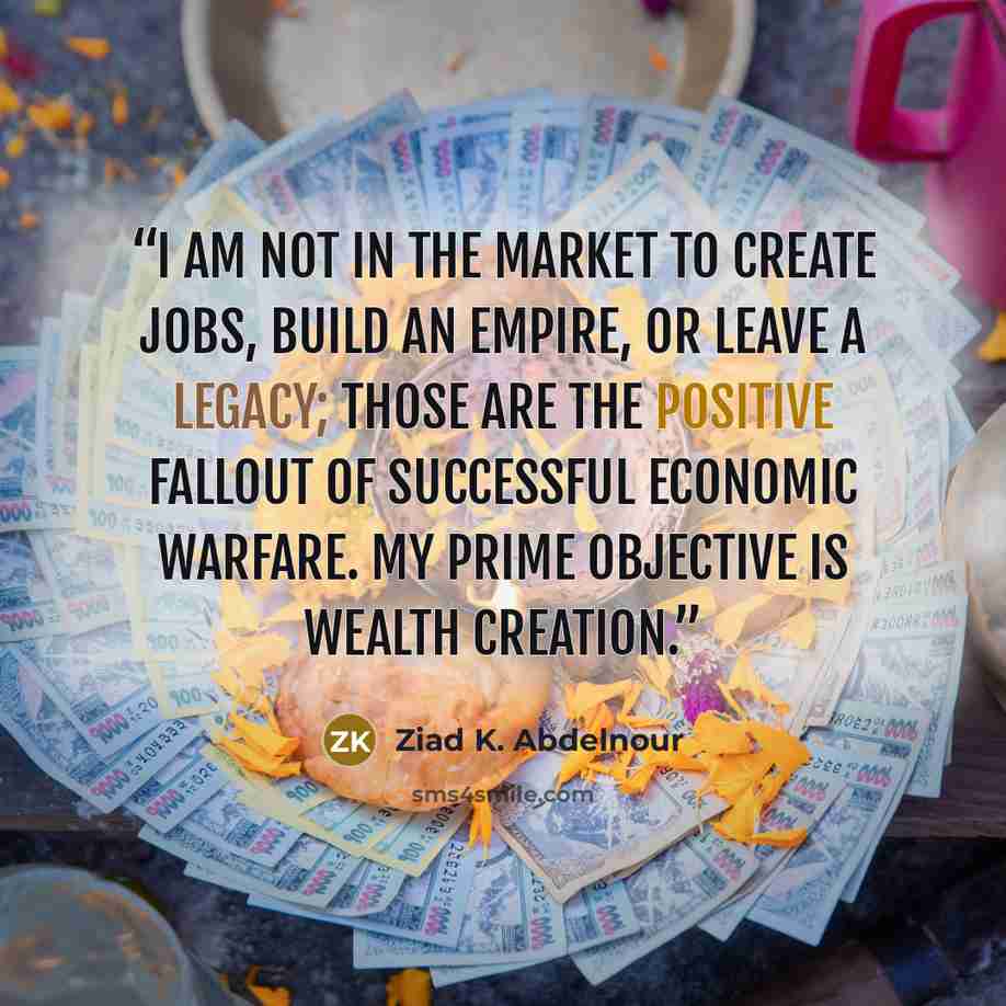 “I am not in the market to create jobs, build an empire, or leave a legacy; those are the positive fallout of successful economic warfare. My prime objective is wealth creation.” quote by Ziad K. Abdelnour