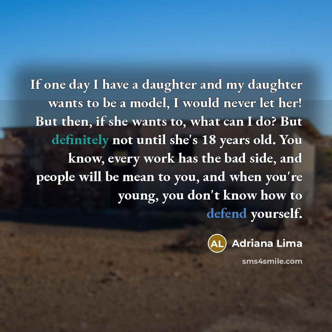 “If one day I have a daughter and my daughter wants to be a model, I would never let her! But then, if she wants to, what can I do? But definitely not until she's 18 years old. You know, every work has the bad side, and people will be mean to you, and when you're young, you don't know how to defend…” quote by Adriana Lima
