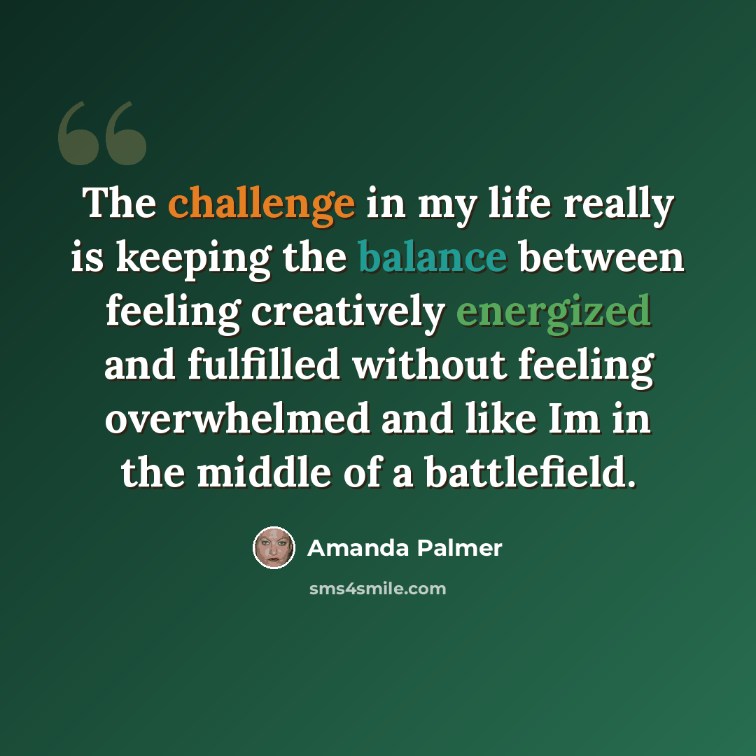 “The challenge in my life really is keeping the balance between feeling creatively energized and fulfilled without feeling overwhelmed and like Im in the middle of a battlefield.” quote by Amanda Palmer