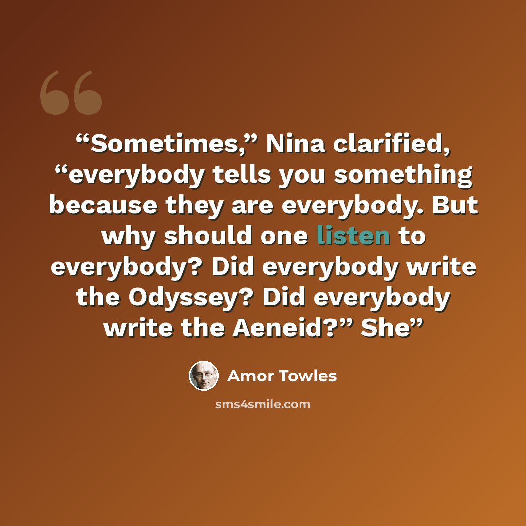 “Sometimes,” Nina clarified, “everybody tells you something because they are everybody. But why should one listen to everybody? Did everybody write the Odyssey? Did everybody write the Aeneid?” She” quote by Amor Towles