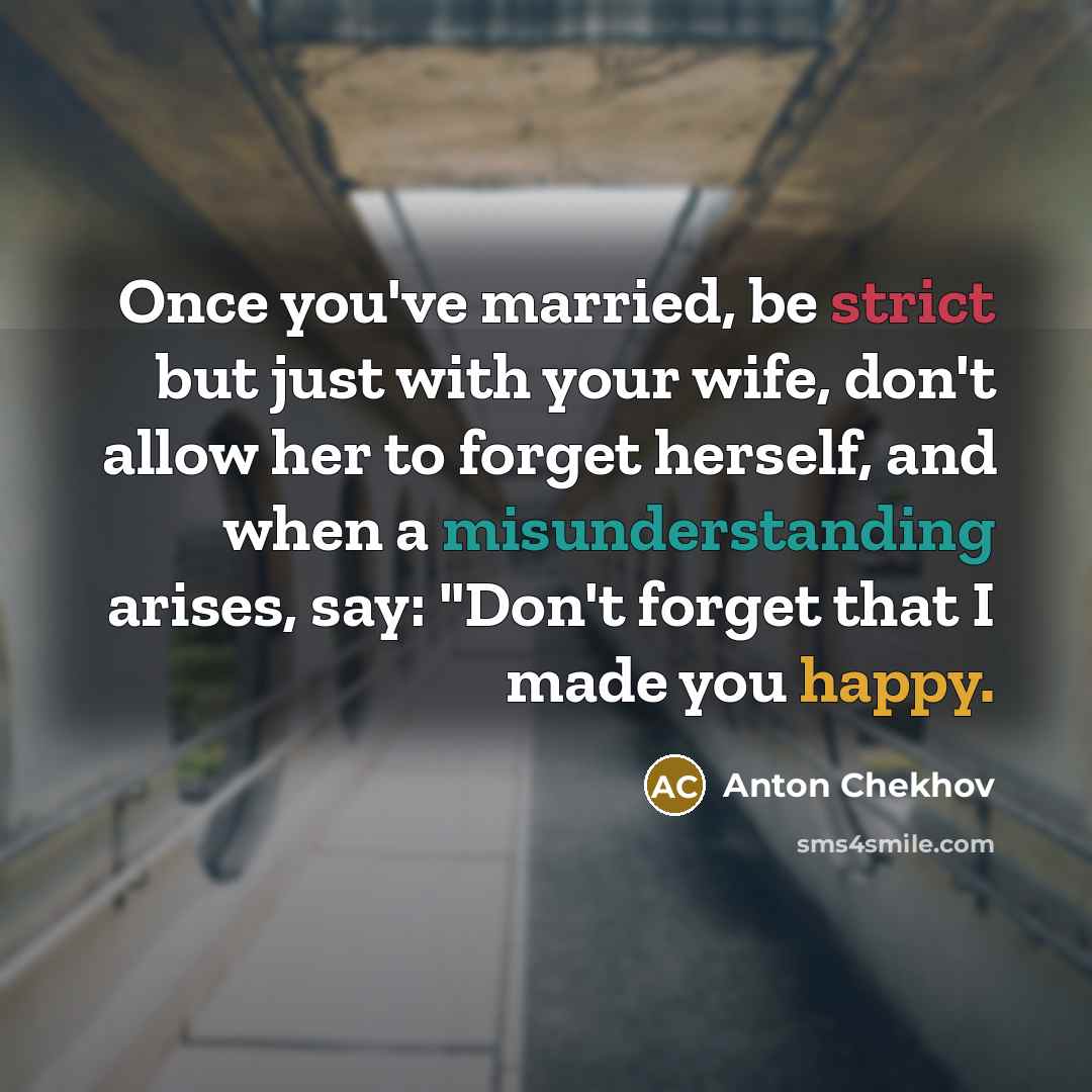 “Once you've married, be strict but just with your wife, don't allow her to forget herself, and when a misunderstanding arises, say: "Don't forget that I made you happy.” quote by Anton Chekhov
