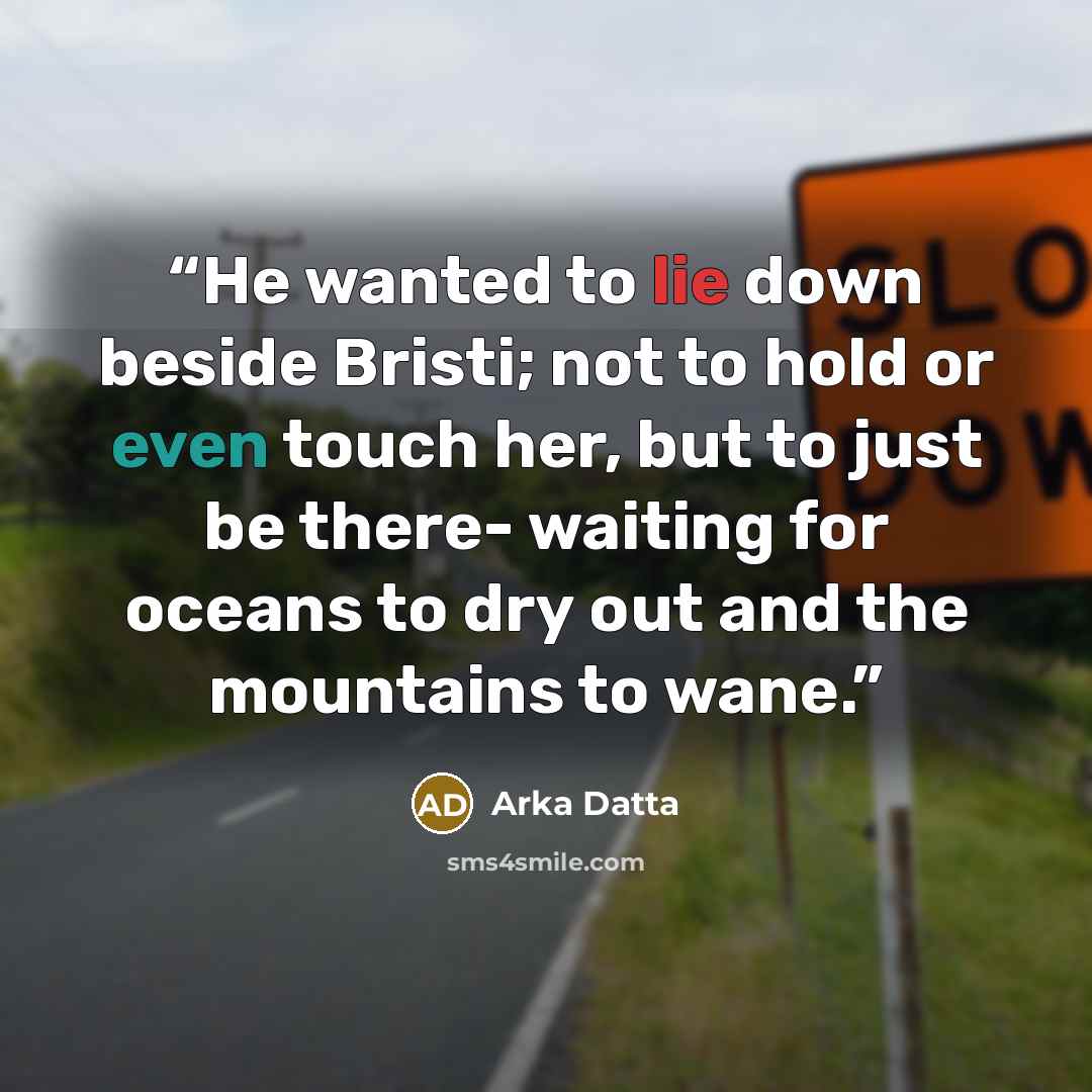 “He wanted to lie down beside Bristi; not to hold or even touch her, but to just be there- waiting for oceans to dry out and the mountains to wane.” quote by Arka Datta