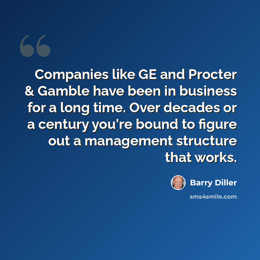 “Companies like GE and Procter & Gamble have been in business for a long time. Over decades or a century you're bound to figure out a management structure that works.” quote by Barry Diller