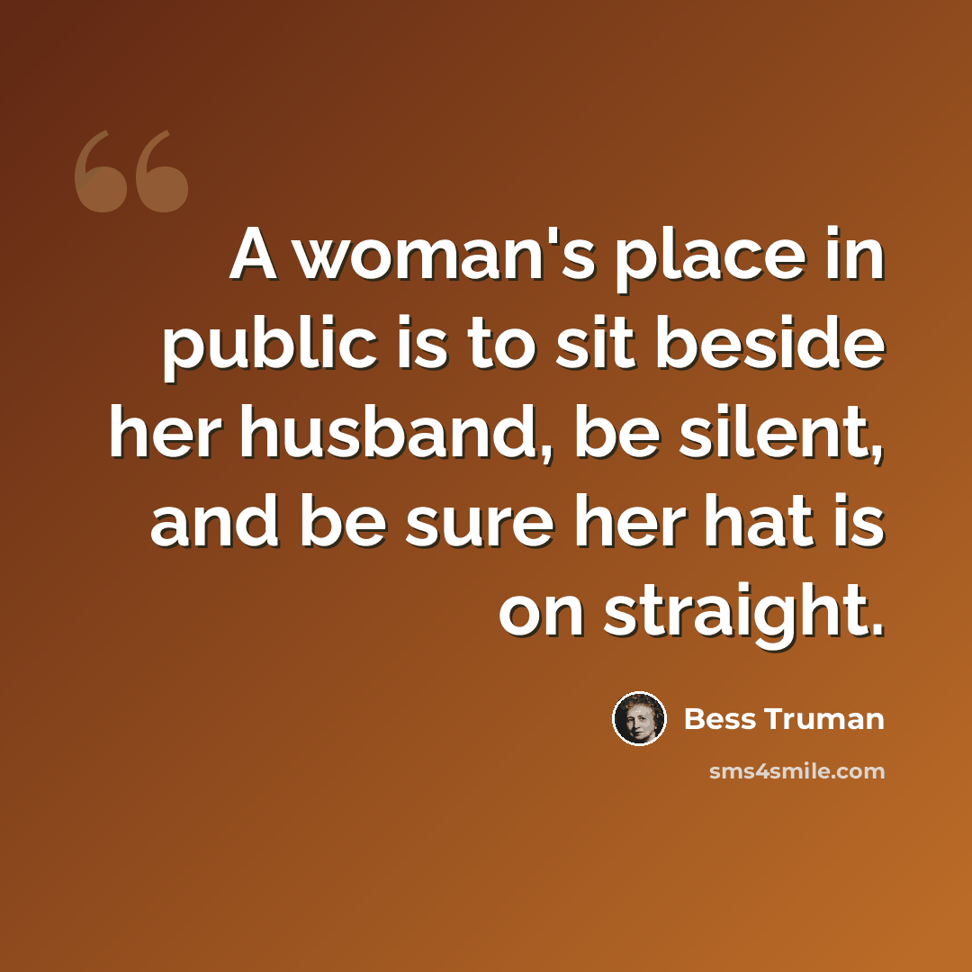 “A woman's place in public is to sit beside her husband, be silent, and be sure her hat is on straight.” quote by Bess Truman