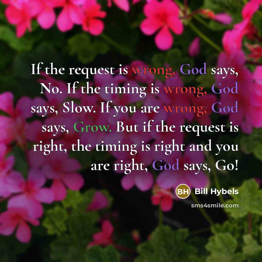 “If the request is wrong, God says, No. If the timing is wrong, God says, Slow. If you are wrong, God says, Grow. But if the request is right, the timing is right and you are right, God says, Go!” quote by Bill Hybels