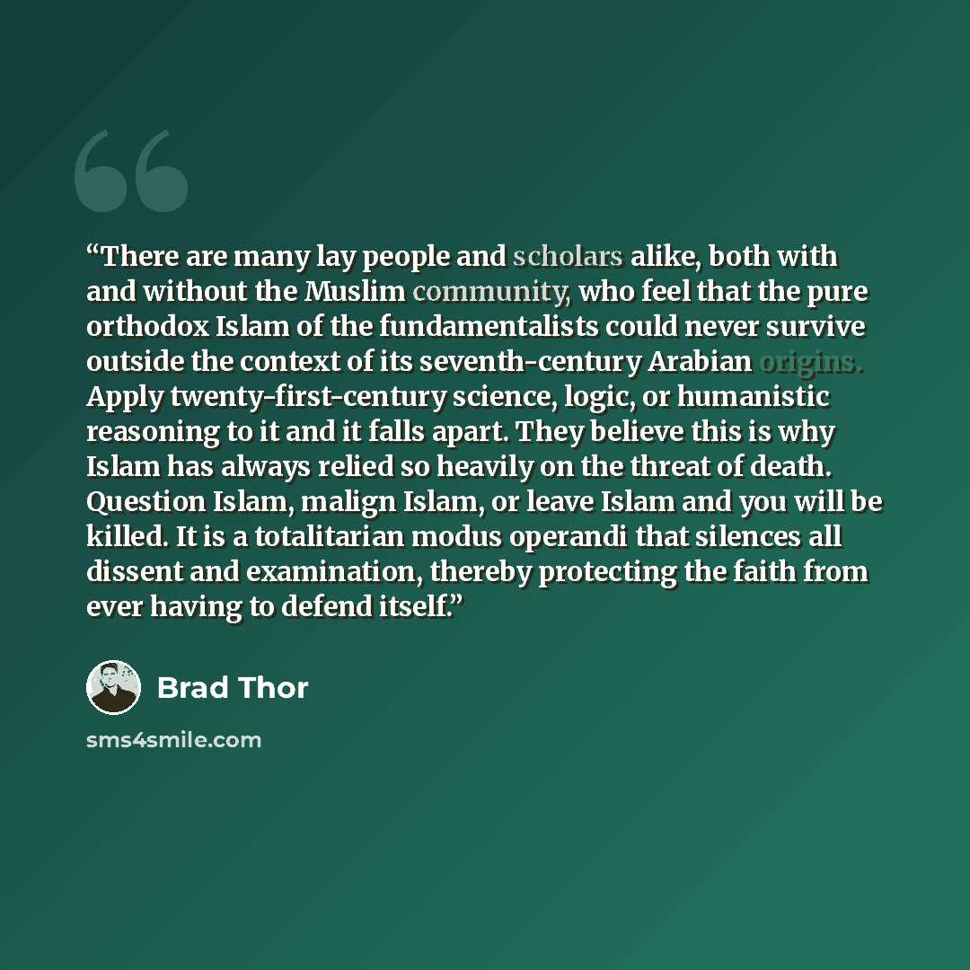 “There are many lay people and scholars alike, both with and without the Muslim community, who feel that the pure orthodox Islam of the fundamentalists could never survive outside the context of its seventh-century Arabian origins. Apply twenty-first-century science, logic, or humanistic reasoning…” quote by Brad Thor