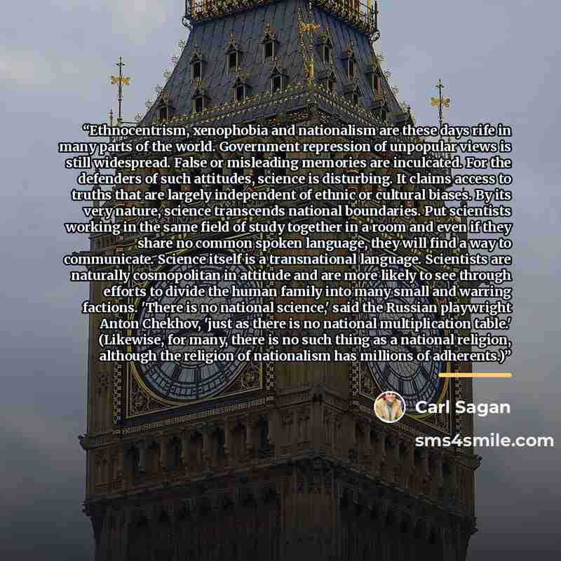 “Ethnocentrism, xenophobia and nationalism are these days rife in many parts of the world. Government repression of unpopular views is still widespread. False or misleading memories are inculcated. For the defenders of such attitudes, science is disturb­ing. It claims access to truths that are…” quote by Carl Sagan