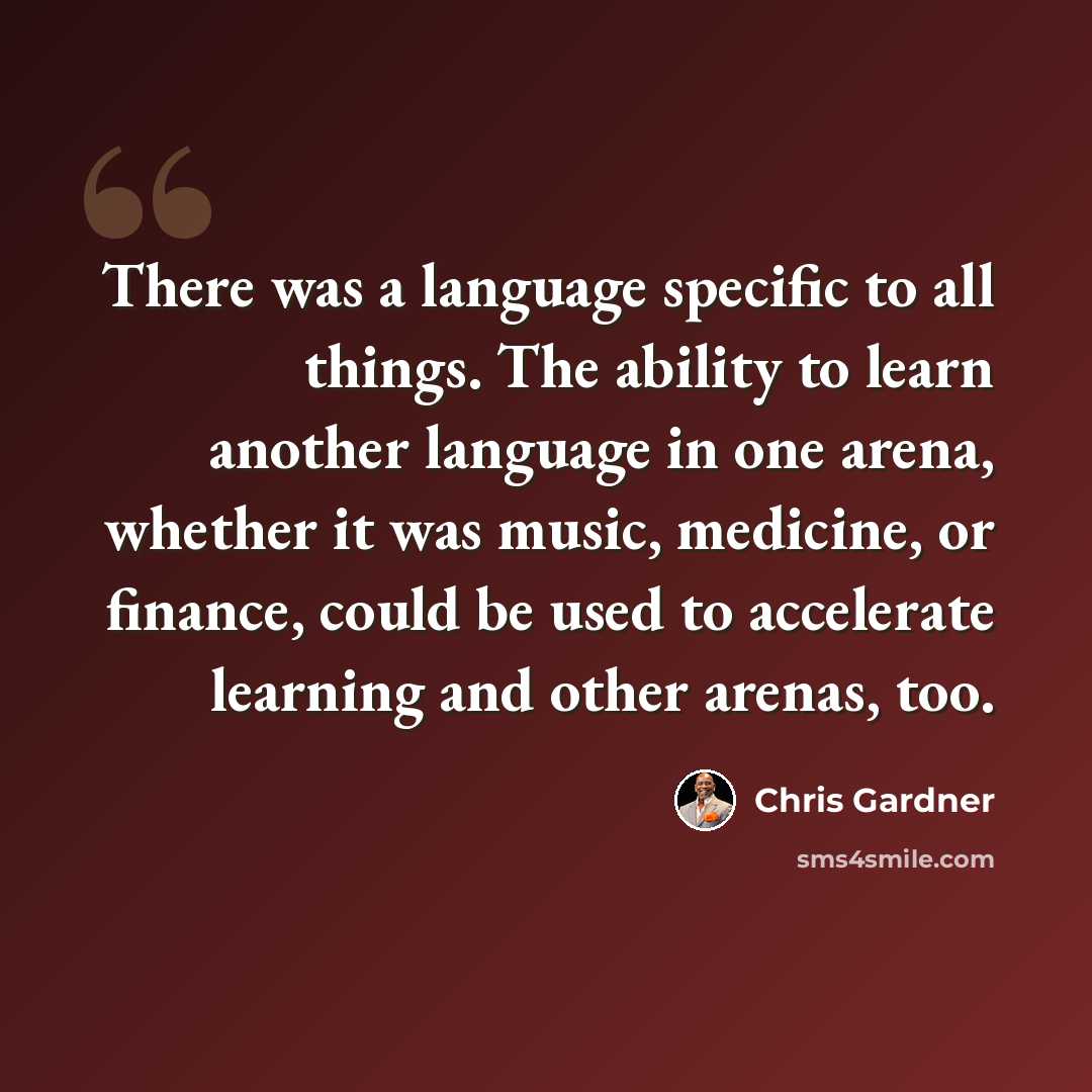 “There was a language specific to all things. The ability to learn another language in one arena, whether it was music, medicine, or finance, could be used to accelerate learning and other arenas, too.” quote by Chris Gardner
