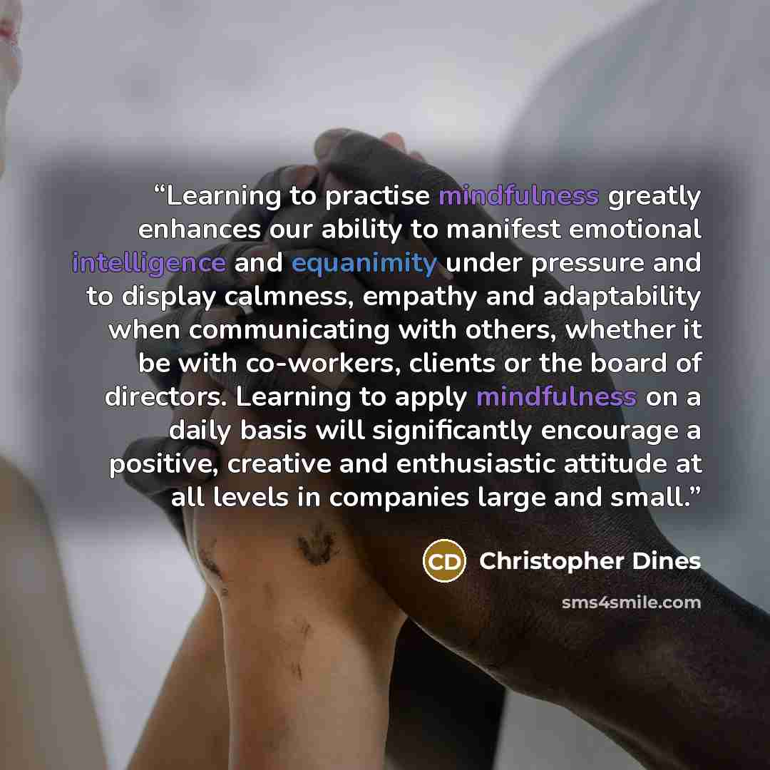 “Learning to practise mindfulness greatly enhances our ability to manifest emotional intelligence and equanimity under pressure and to display calmness, empathy and adaptability when communicating with others, whether it be with co-workers, clients or the board of directors. Learning to apply…” quote by Christopher Dines