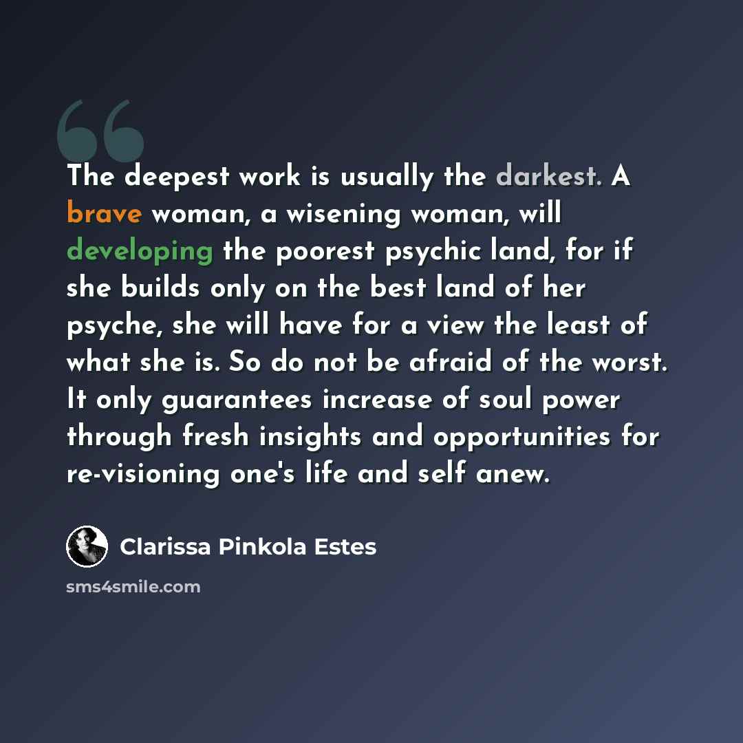 “The deepest work is usually the darkest. A brave woman, a wisening woman, will developing the poorest psychic land, for if she builds only on the best land of her psyche, she will have for a view the least of what she is. So do not be afraid of the worst. It only guarantees increase of soul power…” quote by Clarissa Pinkola Estes