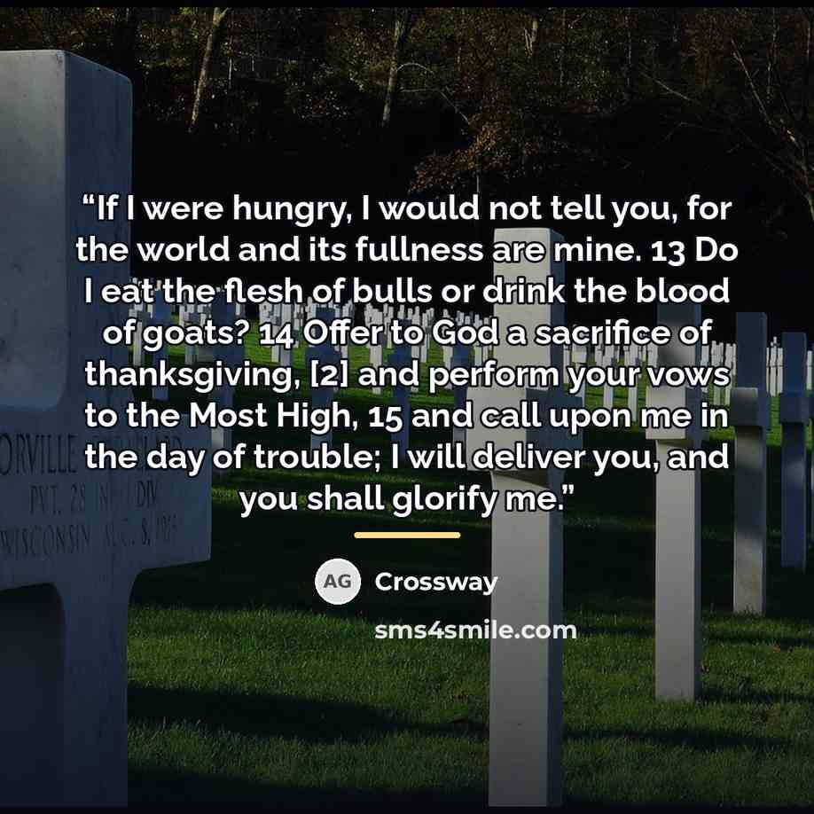 “If I were hungry, I would not tell you, for the world and its fullness are mine. 13 Do I eat the flesh of bulls or drink the blood of goats? 14 Offer to God a sacrifice of thanksgiving, [2] and perform your vows to the Most High, 15 and call upon me in the day of trouble; I will deliver you, and…” quote by Crossway