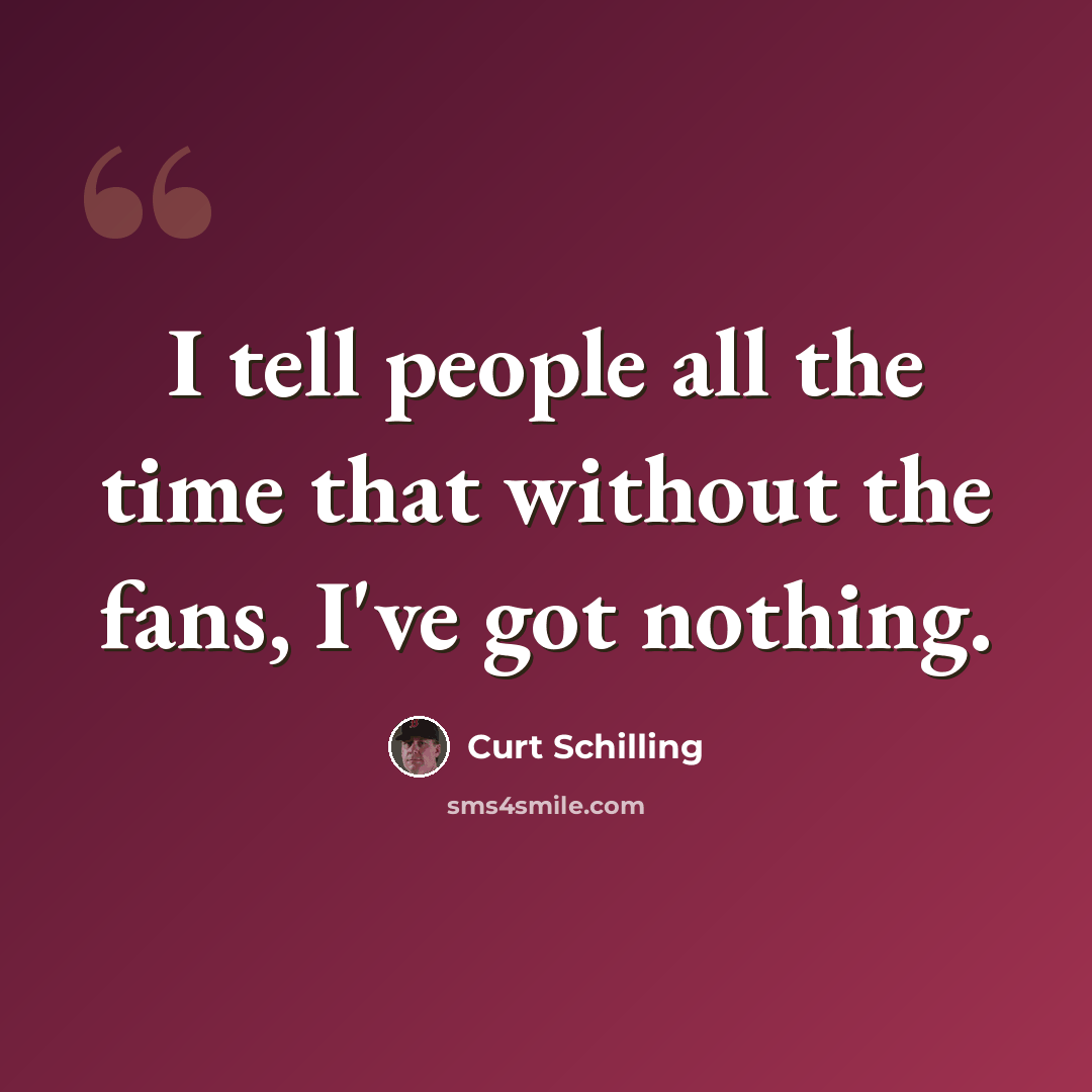 “I tell people all the time that without the fans, I've got nothing.” quote by Curt Schilling