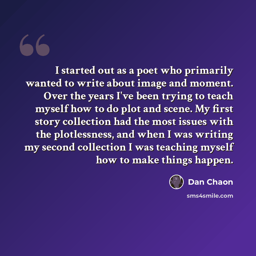 “I started out as a poet who primarily wanted to write about image and moment. Over the years I've been trying to teach myself how to do plot and scene. My first story collection had the most issues with the plotlessness, and when I was writing my second collection I was teaching myself how to make…” quote by Dan Chaon
