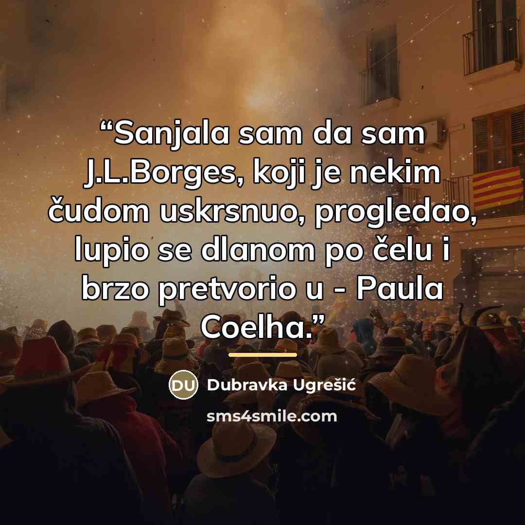 “Sanjala sam da sam J.L.Borges, koji je nekim čudom uskrsnuo, progledao, lupio se dlanom po čelu i brzo pretvorio u - Paula Coelha.” quote by Dubravka Ugrešić