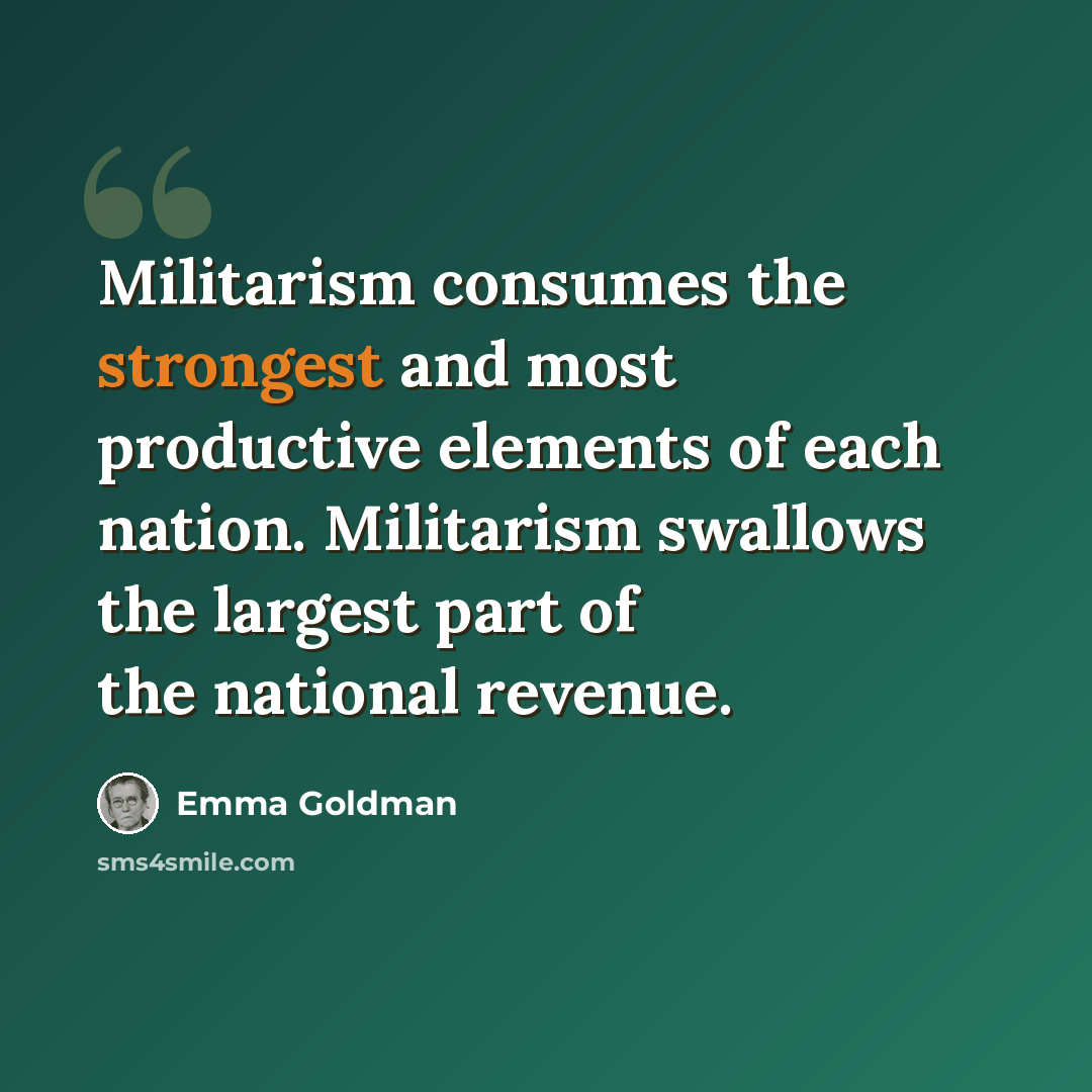 “Militarism consumes the strongest and most productive elements of each nation. Militarism swallows the largest part of the national revenue.” quote by Emma Goldman