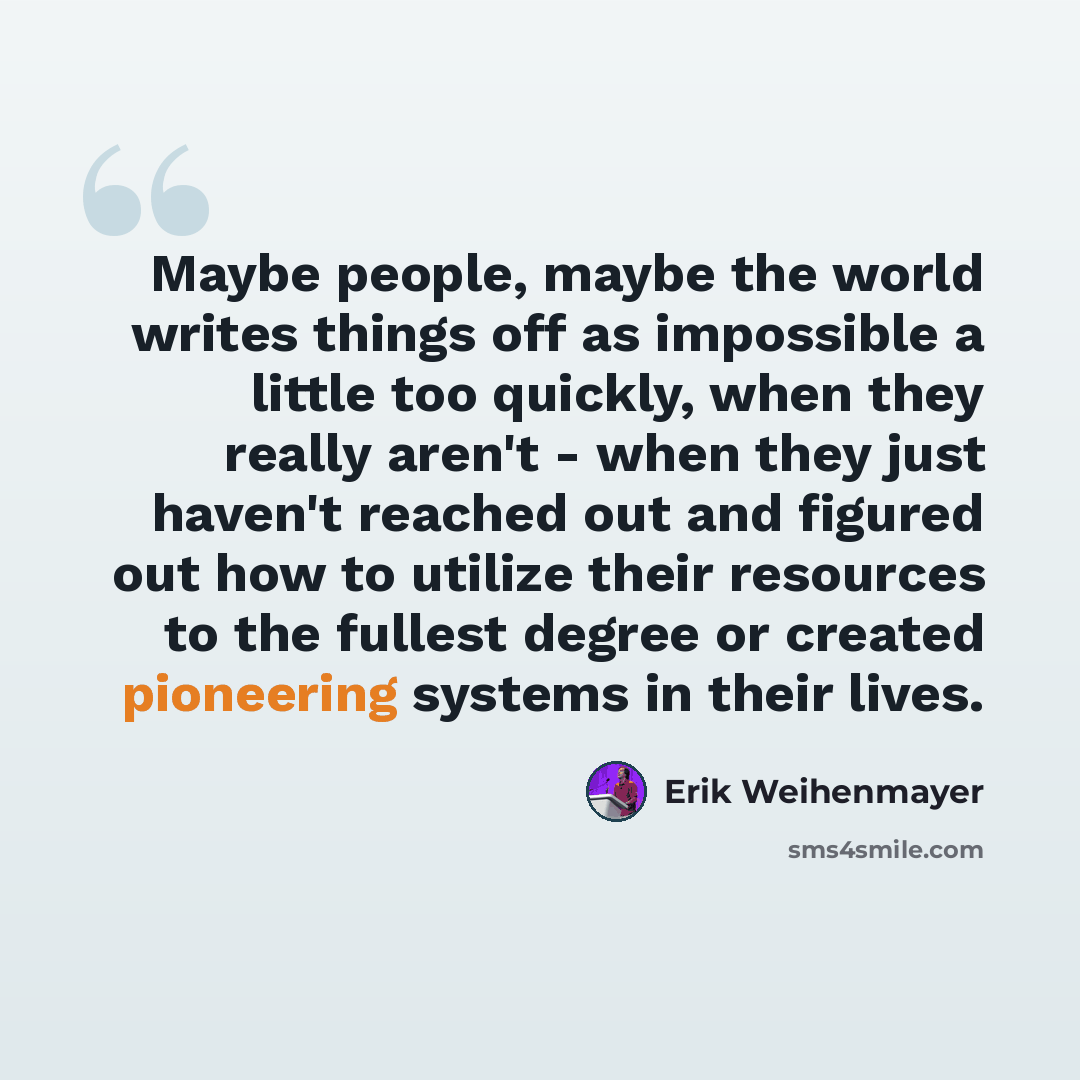 “Maybe people, maybe the world writes things off as impossible a little too quickly, when they really aren't - when they just haven't reached out and figured out how to utilize their resources to the fullest degree or created pioneering systems in their lives.” quote by Erik Weihenmayer