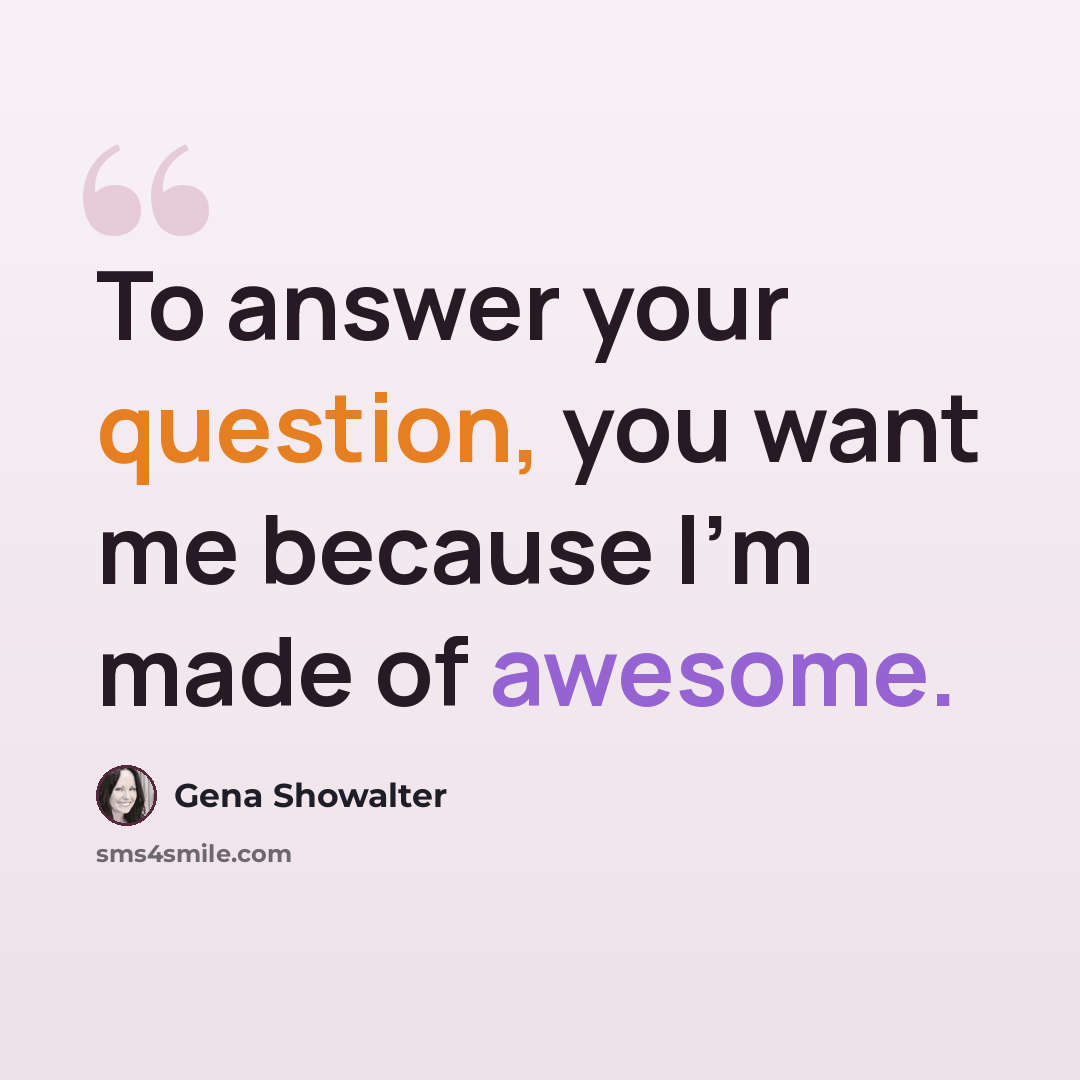 “To answer your question, you want me because I'm made of awesome.” quote by Gena Showalter
