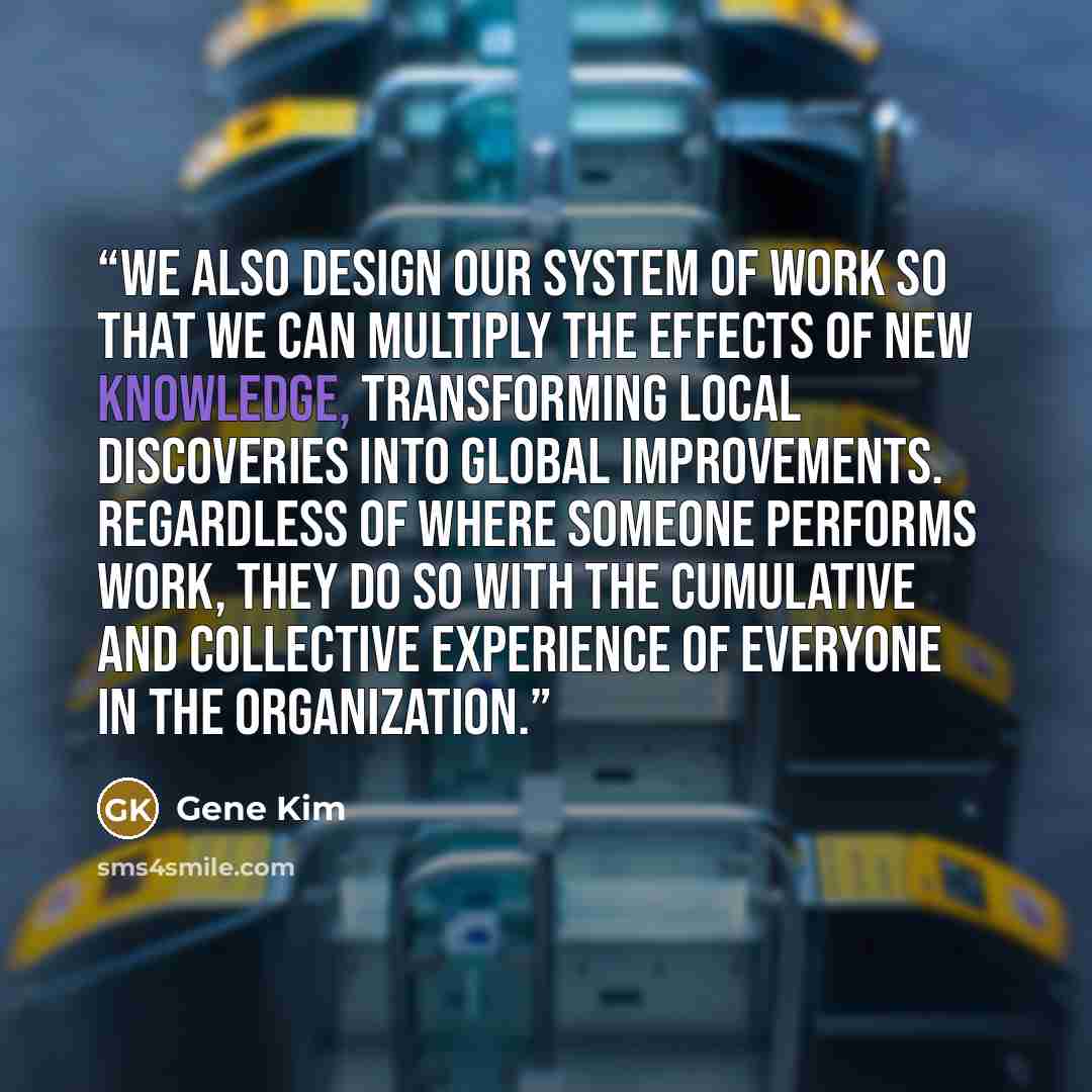 “we also design our system of work so that we can multiply the effects of new knowledge, transforming local discoveries into global improvements. Regardless of where someone performs work, they do so with the cumulative and collective experience of everyone in the organization.” quote by Gene Kim