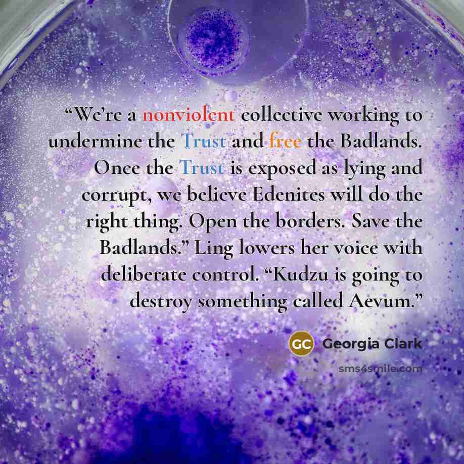 “We’re a nonviolent collective working to undermine the Trust and free the Badlands. Once the Trust is exposed as lying and corrupt, we believe Edenites will do the right thing. Open the borders. Save the Badlands.” Ling lowers her voice with deliberate control. “Kudzu is going to destroy something…” quote by Georgia Clark
