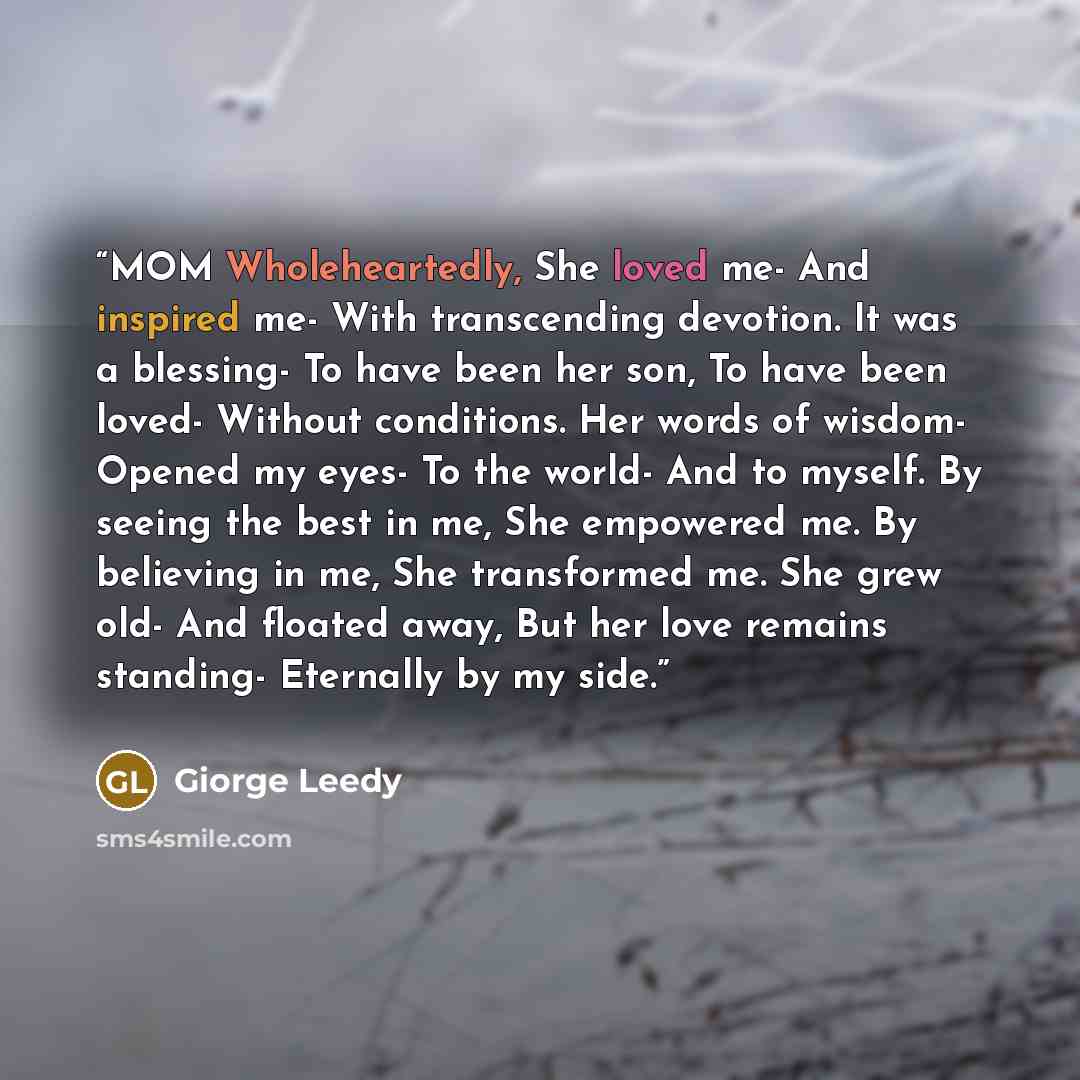 “MOM Wholeheartedly, She loved me- And inspired me- With transcending devotion. It was a blessing- To have been her son, To have been loved- Without conditions. Her words of wisdom- Opened my eyes- To the world- And to myself. By seeing the best in me, She empowered me. By believing in me, She…” quote by Giorge Leedy
