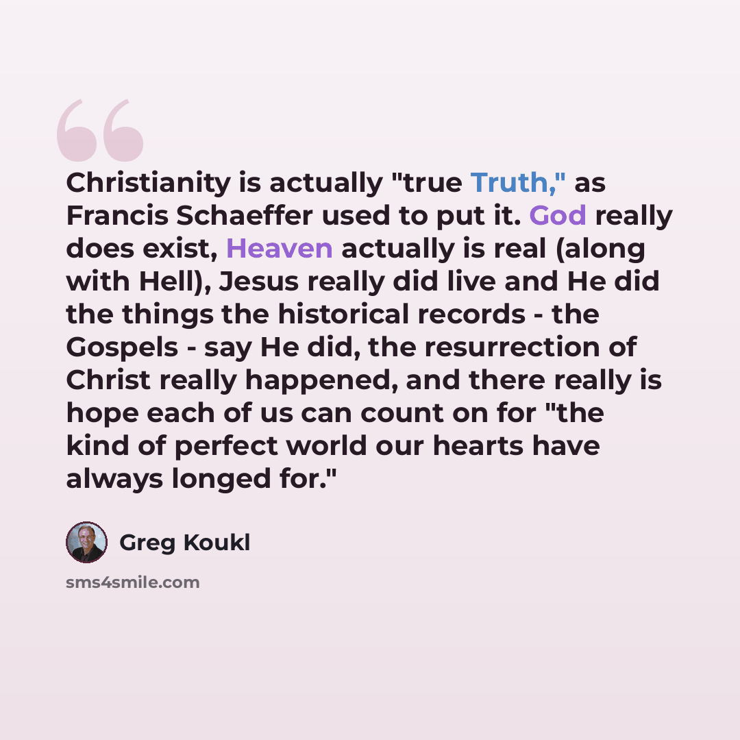 “Christianity is actually "true Truth," as Francis Schaeffer used to put it. God really does exist, Heaven actually is real (along with Hell), Jesus really did live and He did the things the historical records - the Gospels - say He did, the resurrection of Christ really happened, and there really…” quote by Greg Koukl