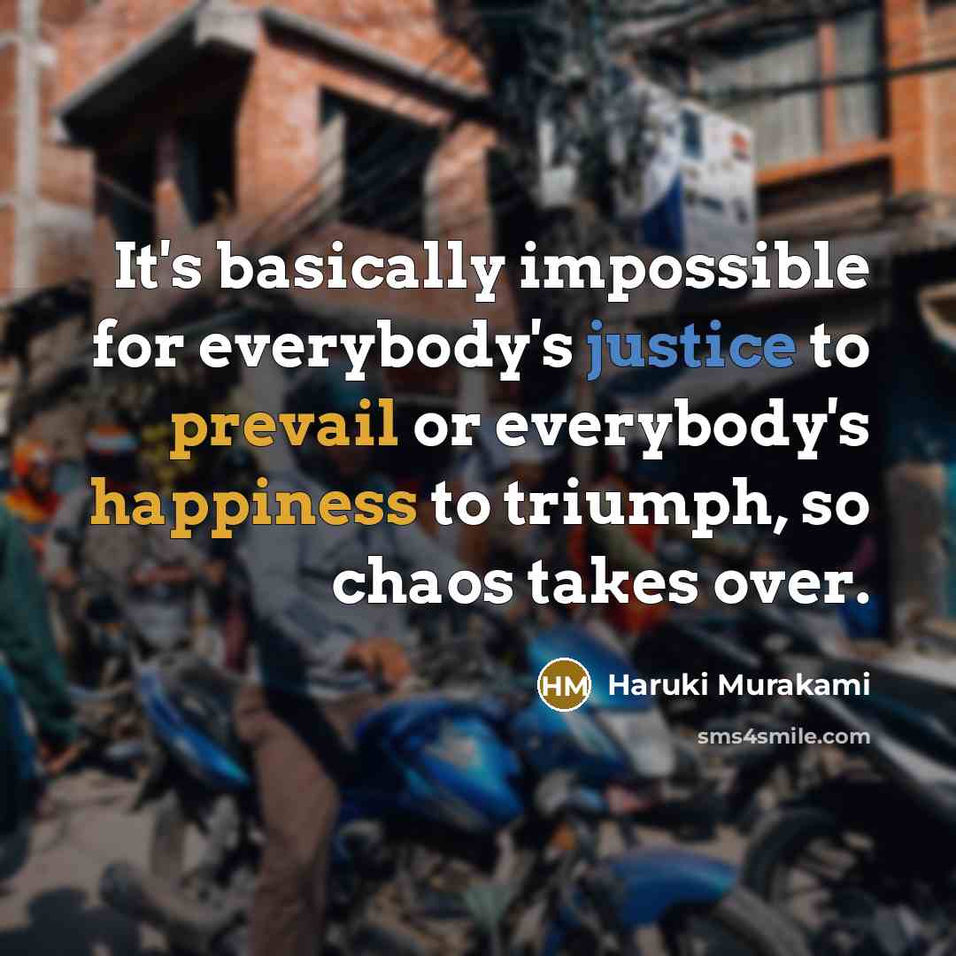 “It's basically impossible for everybody's justice to prevail or everybody's happiness to triumph, so chaos takes over.” quote by Haruki Murakami