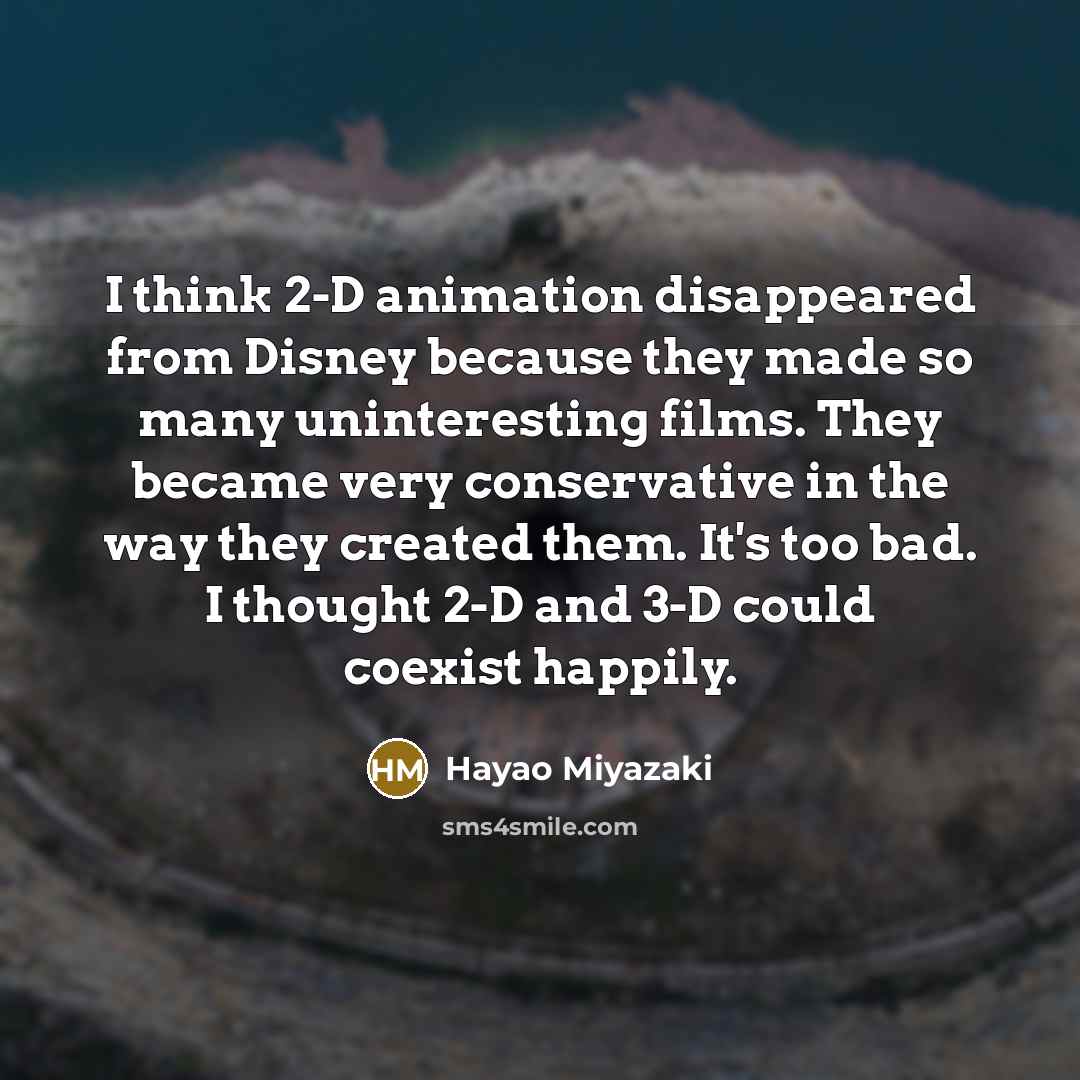 “I think 2-D animation disappeared from Disney because they made so many uninteresting films. They became very conservative in the way they created them. It's too bad. I thought 2-D and 3-D could coexist happily.” quote by Hayao Miyazaki
