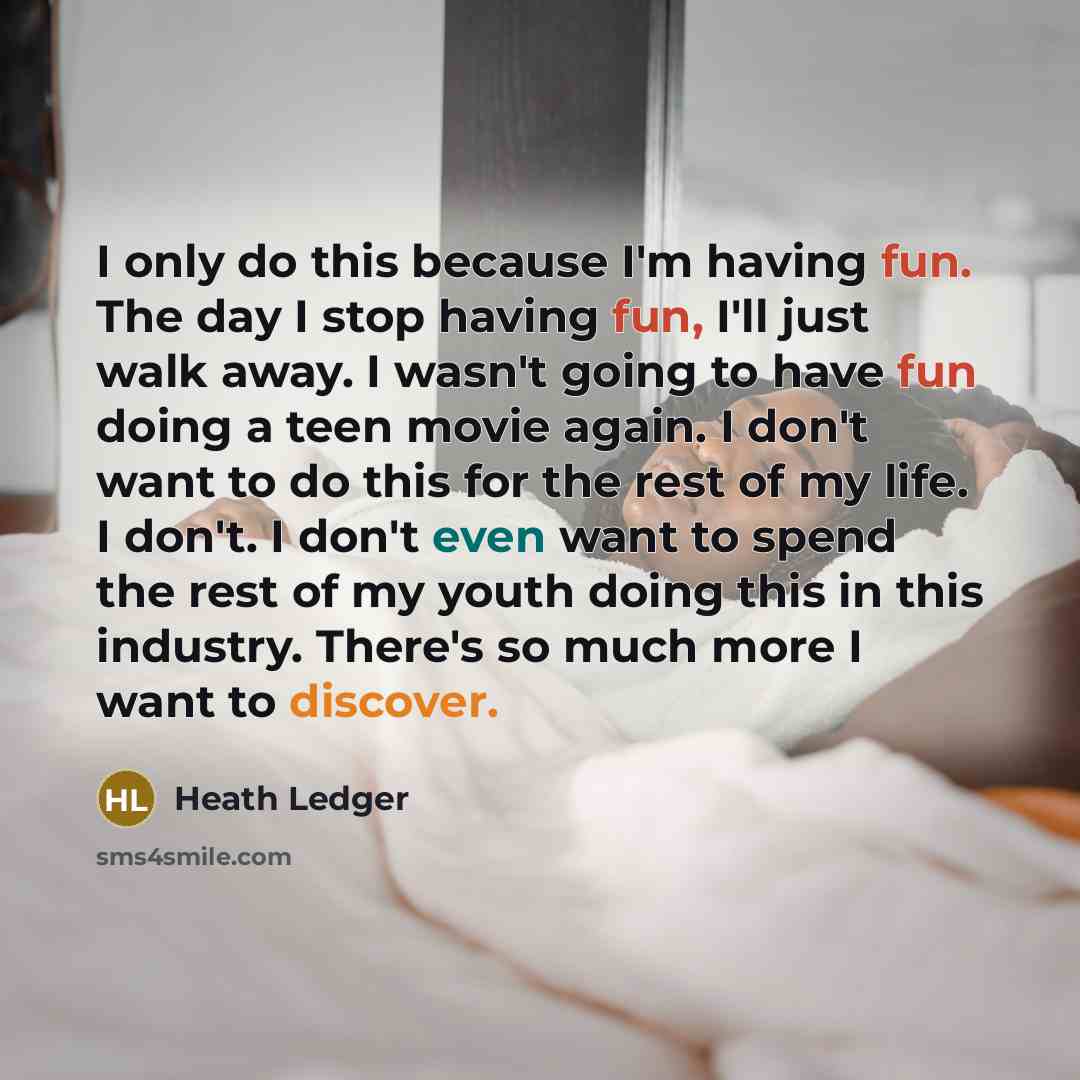 “I only do this because I'm having fun. The day I stop having fun, I'll just walk away. I wasn't going to have fun doing a teen movie again. I don't want to do this for the rest of my life. I don't. I don't even want to spend the rest of my youth doing this in this industry. There's so much more I…” quote by Heath Ledger