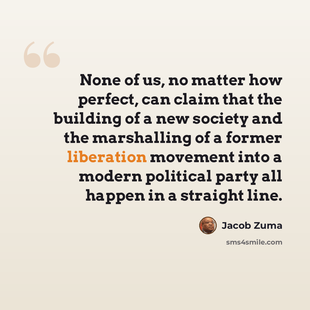 “None of us, no matter how perfect, can claim that the building of a new society and the marshalling of a former liberation movement into a modern political party all happen in a straight line.” quote by Jacob Zuma