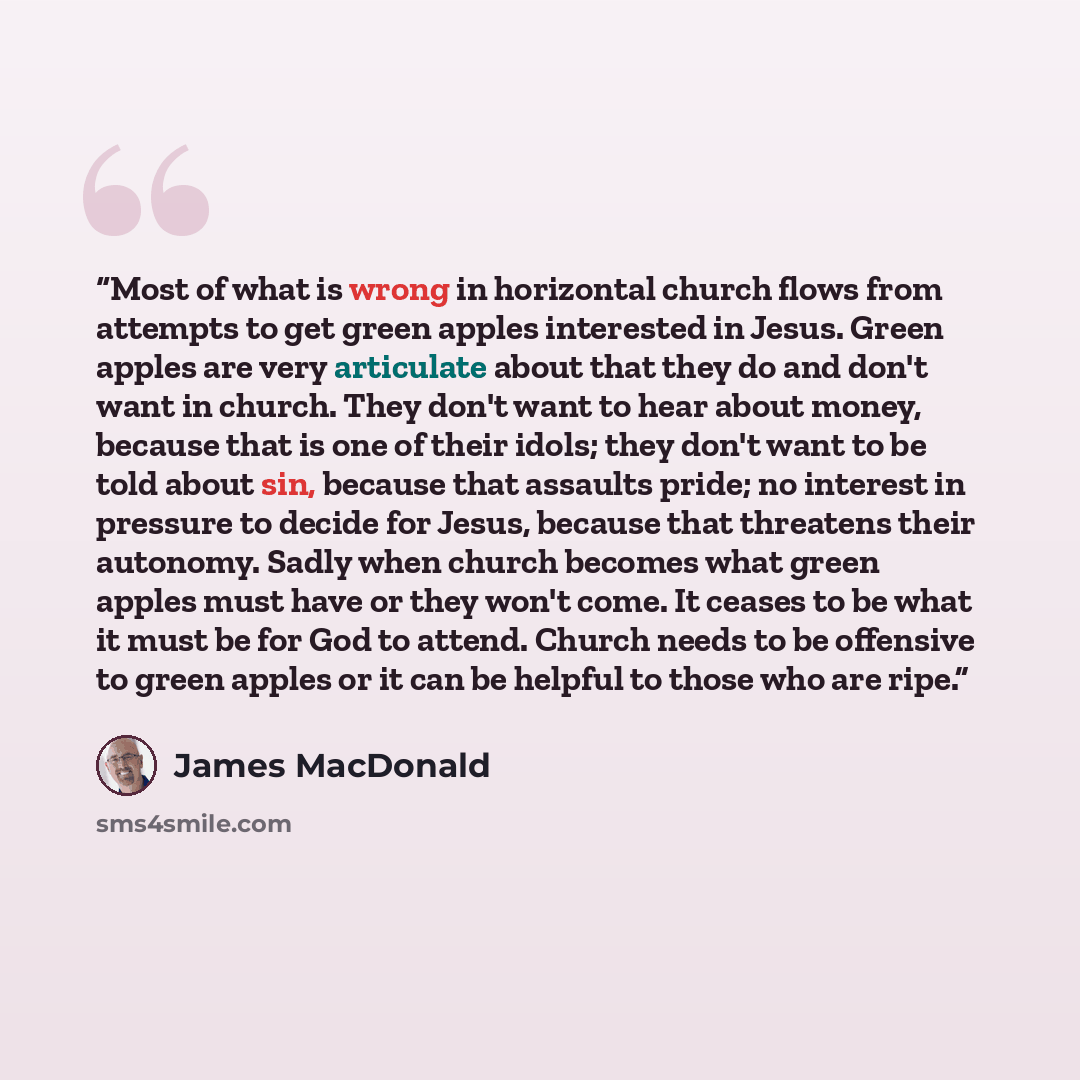“Most of what is wrong in horizontal church flows from attempts to get green apples interested in Jesus. Green apples are very articulate about that they do and don't want in church. They don't want to hear about money, because that is one of their idols; they don't want to be told about sin…” quote by James MacDonald