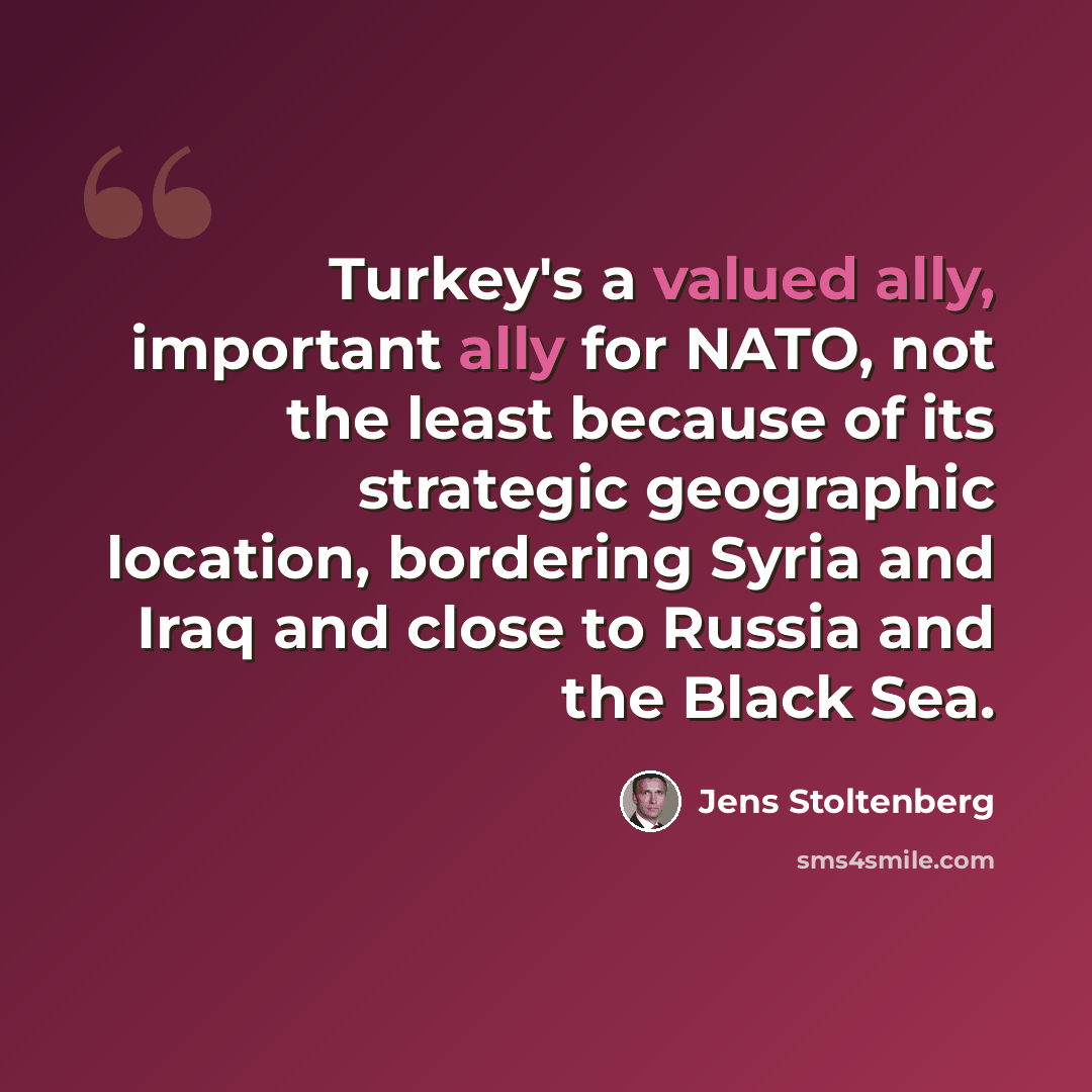 “Turkey's a valued ally, important ally for NATO, not the least because of its strategic geographic location, bordering Syria and Iraq and close to Russia and the Black Sea.” quote by Jens Stoltenberg