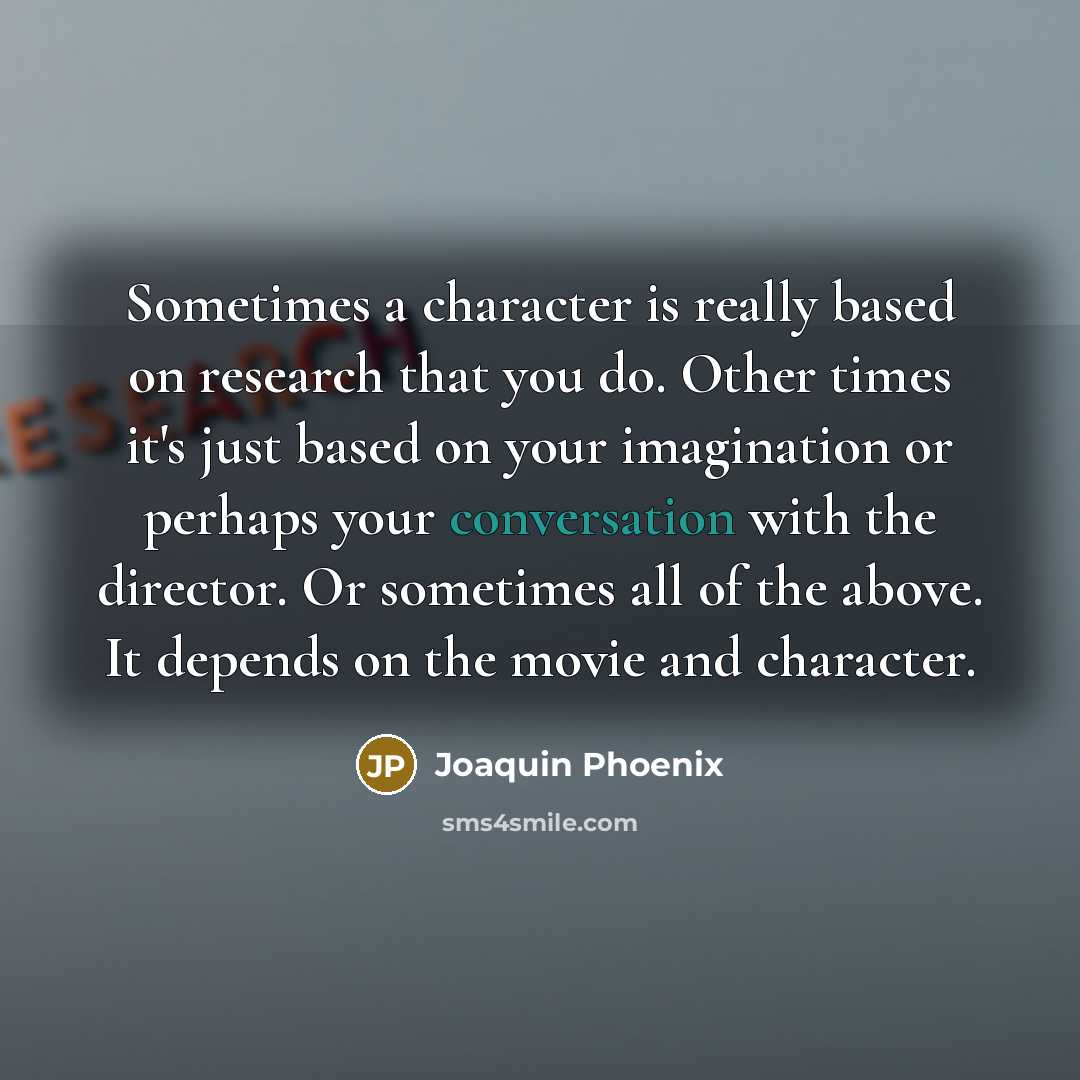 “Sometimes a character is really based on research that you do. Other times it's just based on your imagination or perhaps your conversation with the director. Or sometimes all of the above. It depends on the movie and character.” quote by Joaquin Phoenix