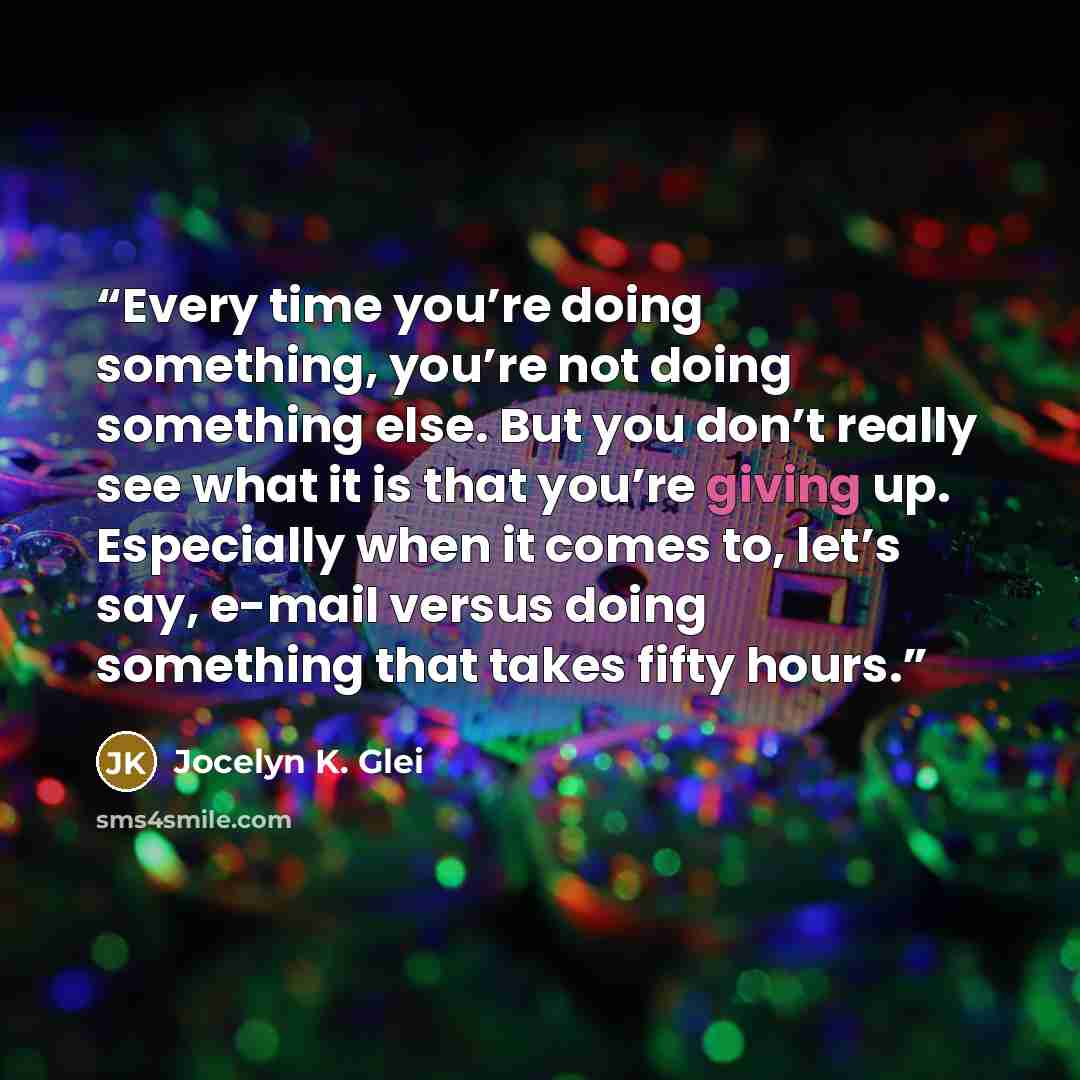 “Every time you’re doing something, you’re not doing something else. But you don’t really see what it is that you’re giving up. Especially when it comes to, let’s say, e-mail versus doing something that takes fifty hours.” quote by Jocelyn K. Glei