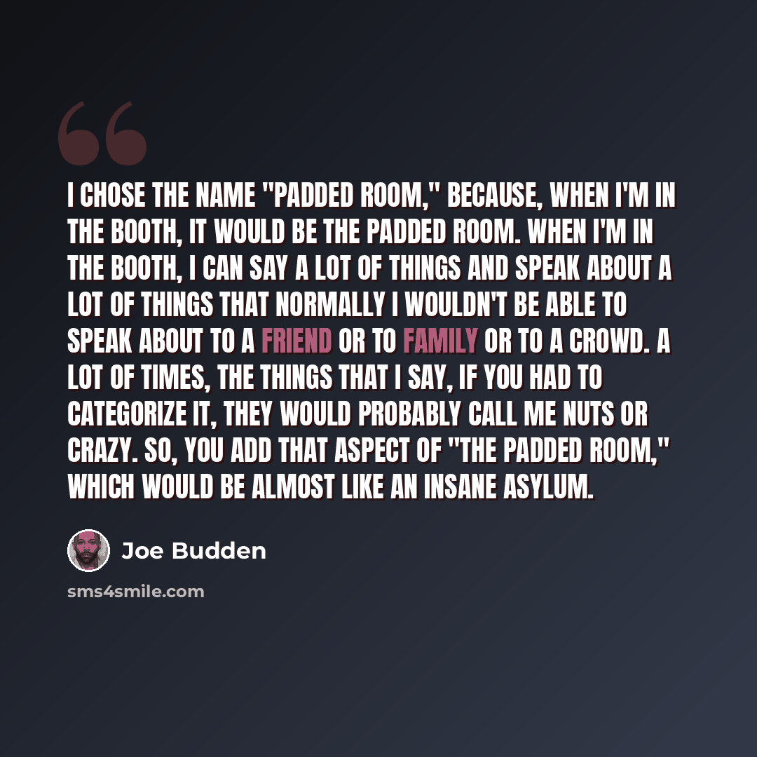 “I chose the name "Padded Room," because, when I'm in the booth, it would be the padded room. When I'm in the booth, I can say a lot of things and speak about a lot of things that normally I wouldn't be able to speak about to a friend or to family or to a crowd. A lot of times, the things that I…” quote by Joe Budden