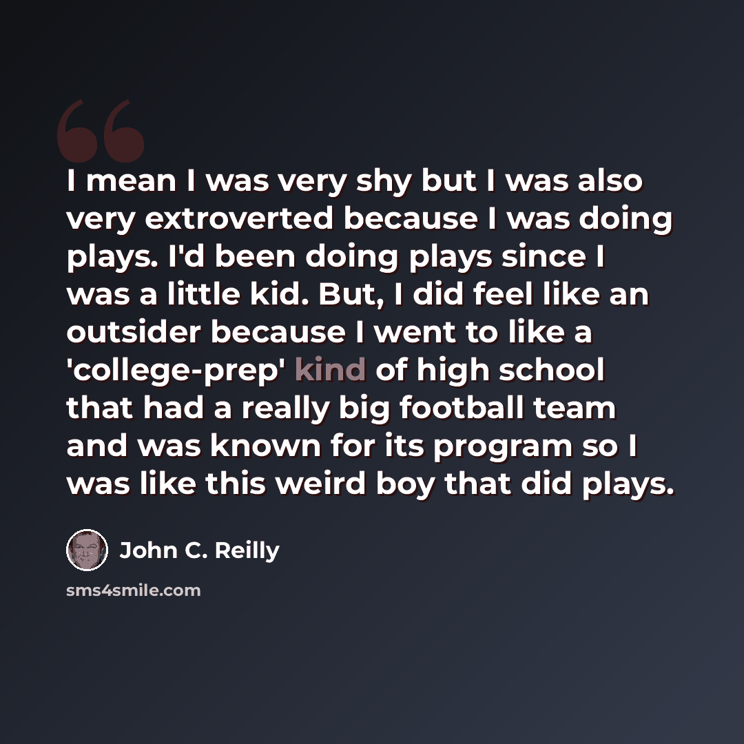 “I mean I was very shy but I was also very extroverted because I was doing plays. I'd been doing plays since I was a little kid. But, I did feel like an outsider because I went to like a 'college-prep' kind of high school that had a really big football team and was known for its program so I was…” quote by John C. Reilly