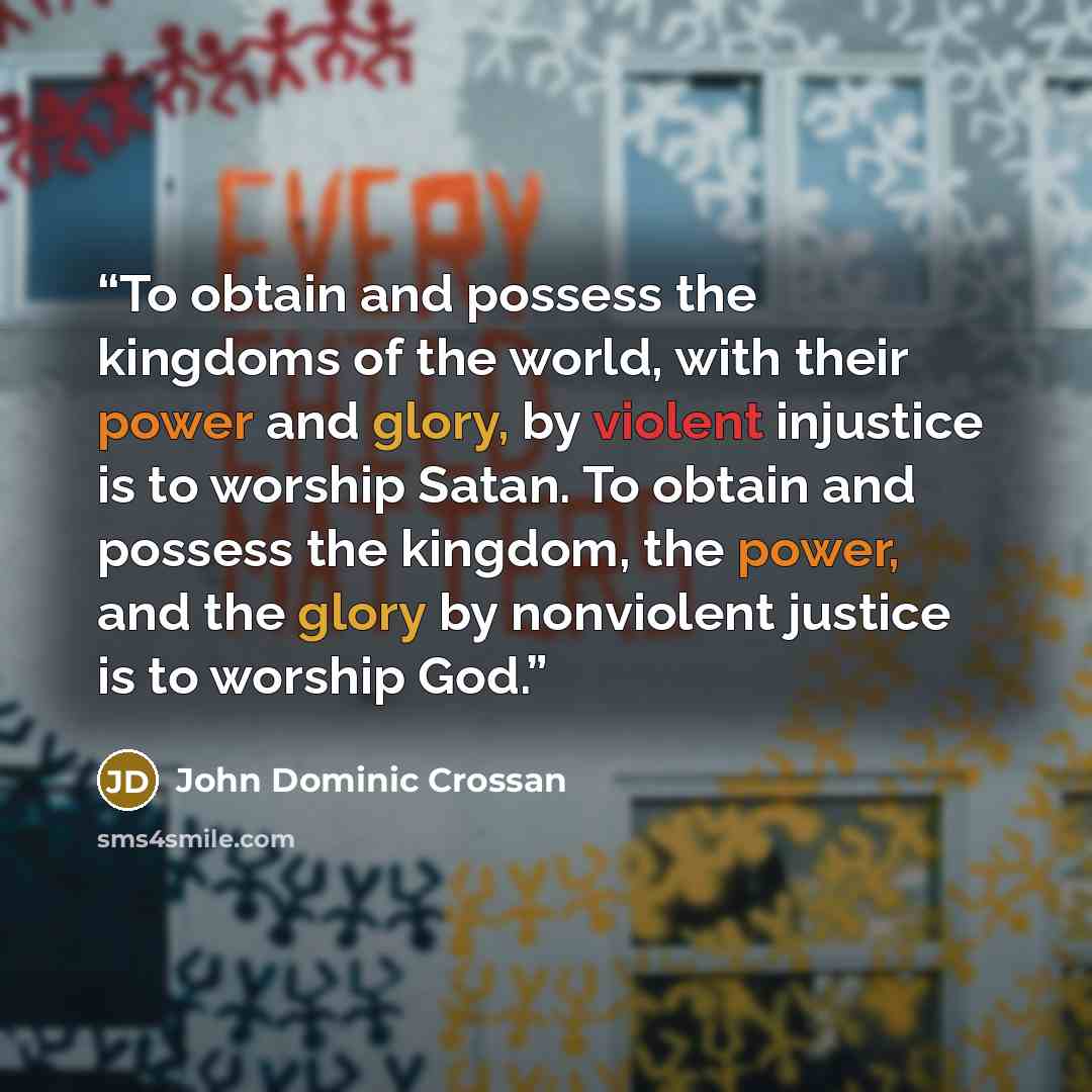 “To obtain and possess the kingdoms of the world, with their power and glory, by violent injustice is to worship Satan. To obtain and possess the kingdom, the power, and the glory by nonviolent justice is to worship God.” quote by John Dominic Crossan