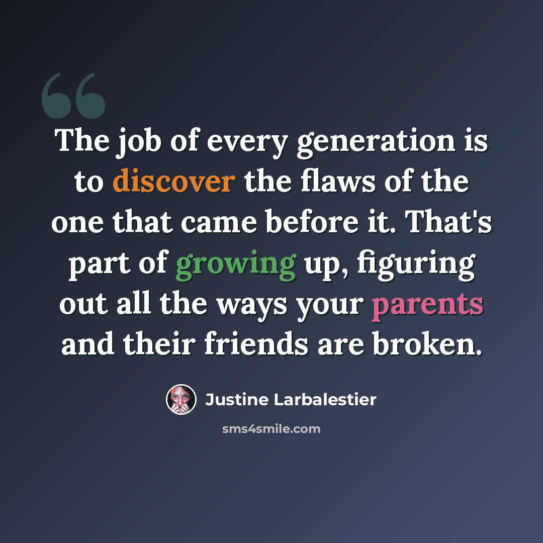 “The job of every generation is to discover the flaws of the one that came before it. That's part of growing up, figuring out all the ways your parents and their friends are broken.” quote by Justine Larbalestier
